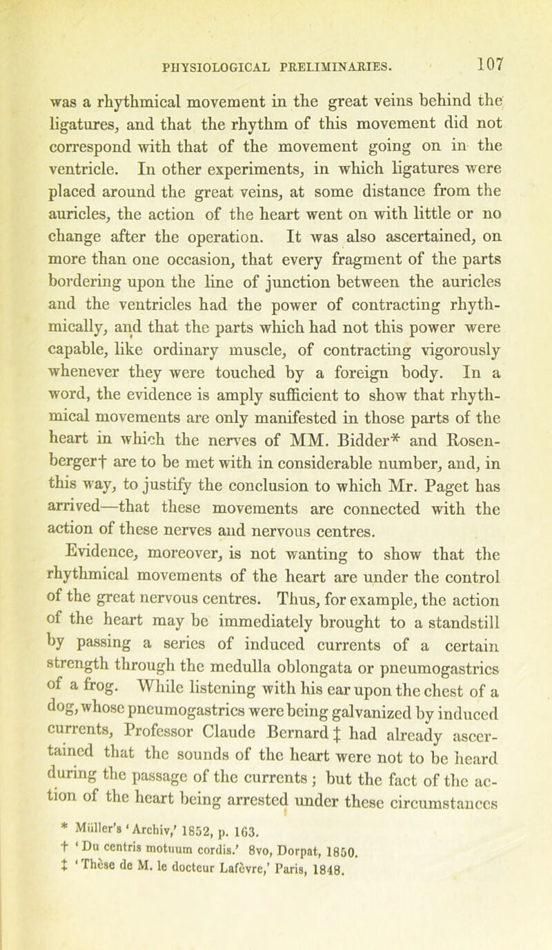 was a rhythmical movement in the great veins behind the ligatures, and that the rhythm of this movement did not correspond with that of the movement going on in the ventricle. In other experiments, in which ligatures were placed around the great veins, at some distance from the auricles, the action of the heart went on with little or no change after the operation. It was also ascertained, on more than one occasion, that every fragment of the parts bordering upon the line of junction between the auricles and the ventricles had the power of contracting rhyth- mically, and that the parts which had not this power were capable, like ordinary muscle, of contracting vigorously whenever they were touched by a foreign body. In a word, the evidence is amply sufficient to show that rhyth- mical movements are only manifested in those parts of the heart in which the nerves of MM. Bidder* and Rosen- bergerf are to be met with in considerable number, and, in this way, to justify the conclusion to which Mr. Paget has arrived—that these movements are connected with the action of these nerves and nervous centres. Evidence, moreover, is not wanting to show that the rhythmical movements of the heart are under the control of the great nervous centres. Thus, for example, the action of the heart may be immediately brought to a standstill by passing a series of induced currents of a certain strength through the medulla oblongata or pneumogastrics of a frog. While listening with his ear upon the chest of a dog, whose pneumogastrics were being galvanized by induced currents. Professor Claude Bernard % had already ascer- tained that the sounds of the heart were not to be heard during the passage of the currents; but the fact of the ac- tion of the heart being arrested under these circumstances * Muller’s ‘ Archiv,’ 1852, p. 1G3. t ‘ Du centris motuum cordis.’ 8vo, Dorpat, 1850. + ‘ These de M. le docteur Lafevre,’ Paris, 1848.