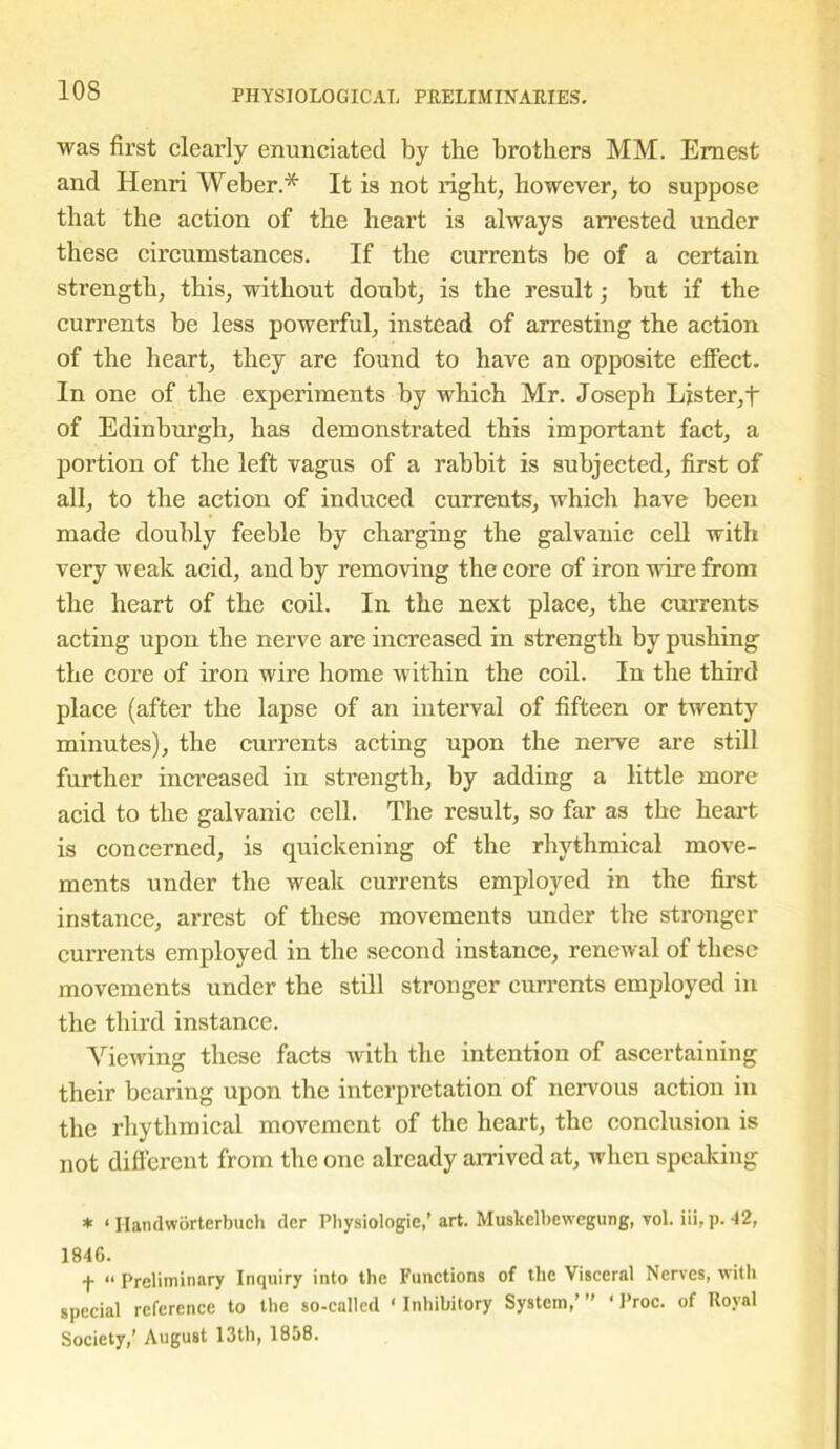 10S was first clearly enunciated by the brothers MM. Ernest and Henri Weber.* It is not right, however, to suppose that the action of the heart is always arrested under these circumstances. If the currents be of a certain strength, this, without doubt, is the result; but if the currents be less powerful, instead of arresting the action of the heart, they are found to have an opposite effect. In one of the experiments by which Mr. Joseph Lister,t of Edinburgh, has demonstrated this important fact, a portion of the left vagus of a rabbit is subjected, first of all, to the action of induced currents, which have been made doubly feeble by charging the galvanic cell with very weak acid, and by removing the core of iron wire from the heart of the coil. In the next place, the currents acting upon the nerve are increased in strength by pushing the core of iron wire home within the coil. In the third place (after the lapse of an interval of fifteen or twenty minutes), the currents acting upon the nerve are still further increased in strength, by adding a little more acid to the galvanic cell. The result, so far as the heart is concerned, is quickening of the rhythmical move- ments under the weak currents employed in the first instance, arrest of these movements under the stronger cui’rents employed in the second instance, renewal of these movements under the still stronger currents employed in the third instance. Viewing these facts with the intention of ascertaining their bearing upon the interpretation of nervous action in the rhythmical movement of the heart, the conclusion is not different from the one already arrived at, when speaking * ‘ Handworterbuch dcr Physiologic/ art. Muskelbcwegung, vol. iii, p. 42, 18416. f “ Preliminary Inquiry into the Functions of the Visceral Nerves, with special reference to the so-called * Inhibitory System,’ ” ‘ Proc. of Royal Society,’ August 13th, 1858.