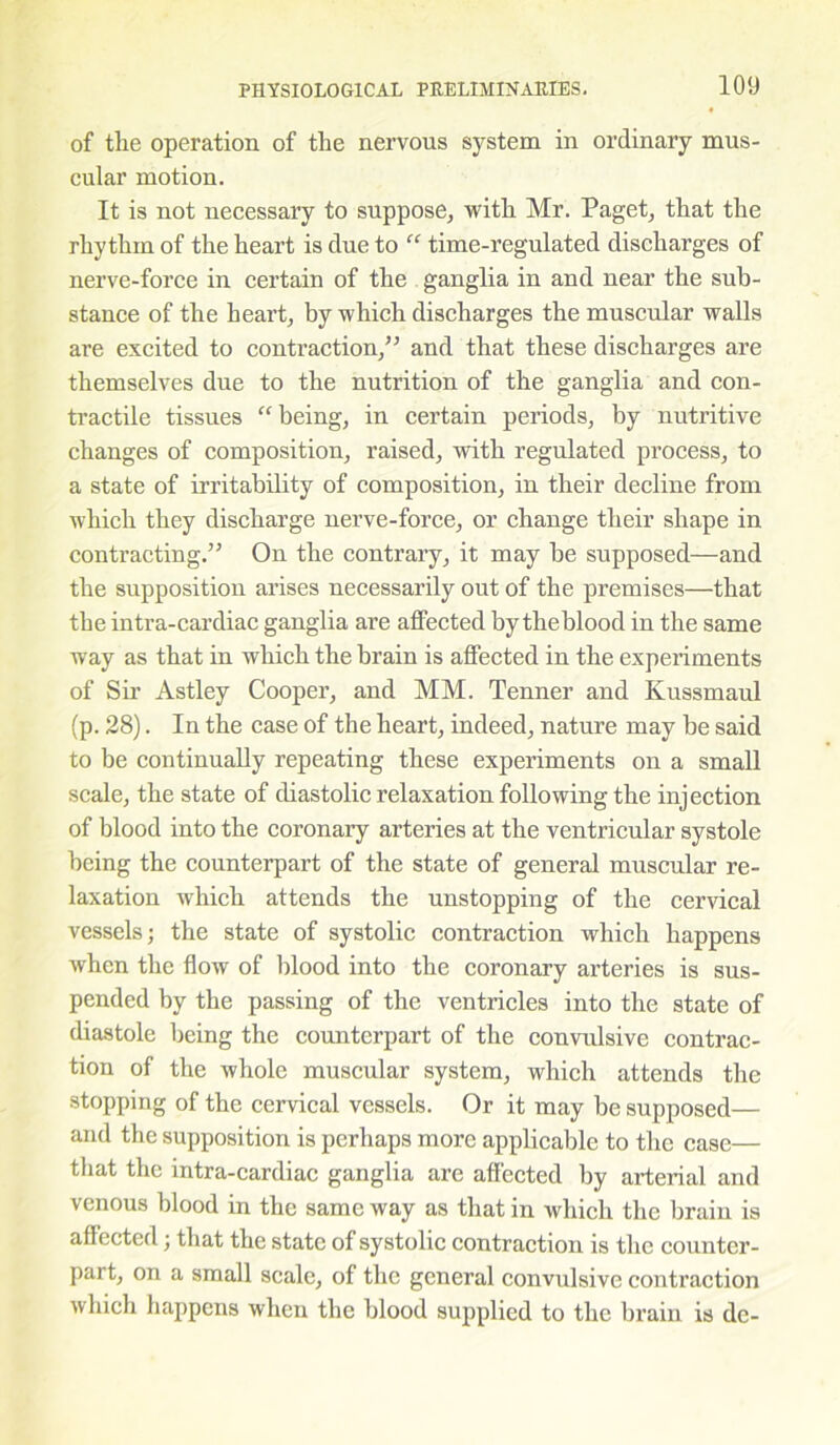 of the operation of the nervous system in ordinary mus- cular motion. It is not necessary to suppose, with Mr. Paget, that the rhythm of the heart is due to “ time-regulated discharges of nerve-force in certain of the ganglia in and near the sub- stance of the heart, by which discharges the muscular walls are excited to contraction,” and that these discharges are themselves due to the nutrition of the ganglia and con- tractile tissues “ being, in certain periods, by nutritive changes of composition, raised, with regulated process, to a state of irritability of composition, in their decline from which they discharge nerve-force, or change their shape in contracting.” On the contrary, it may be supposed—and the supposition arises necessarily out of the premises—that the intra-cardiac ganglia are affected by theblood in the same way as that in which the brain is affected in the experiments of Sir Astley Cooper, and MM. Tenner and Kussmaul (p. 28). In the case of the heart, indeed, nature may be said to be continually repeating these experiments on a small scale, the state of diastolic relaxation following the injection of blood into the coronary arteries at the ventricular systole being the counterpart of the state of general muscular re- laxation which attends the unstopping of the cervical vessels; the state of systolic contraction which happens when the flow of blood into the coronary arteries is sus- pended by the passing of the ventricles into the state of diastole being the counterpart of the convidsive contrac- tion of the whole muscular system, which attends the stopping of the cervical vessels. Or it may be supposed— and the supposition is perhaps more applicable to the case— that the intra-cardiac ganglia are affected by arterial and venous blood in the same way as that in which the brain is affected; that the state of systolic contraction is the counter- part, on a small scale, of the general convulsive contraction which happens when the blood supplied to the brain is dc-