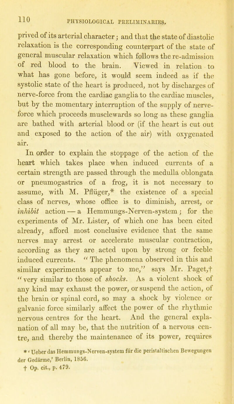 prived of its arterial character; and that the state of diastolic relaxation is the corresponding counterpart of the state of general muscular relaxation which follows the re-admission of red blood to the brain. Viewed in relation to what has gone before, it would seem indeed as if the systolic state of the heart is produced, not by discharges of nerve-force from the cardiac ganglia to the cardiac muscles, but by the momentary interruption of the supply of nerve- force which proceeds musclewards so long as these ganglia are bathed with arterial blood or (if the heart is cut out and exposed to the action of the air) with oxygenated air. In order to explain the stoppage of the action of the heart which takes place when induced currents of a certain strength are passed through the medulla oblongata or pneumogastrics of a frog, it is not necessary to assume, with M. Pfliiger,* the existence of a special class of nerves, whose office is to diminish, arrest, or inhibit action — a Hemmungs-Nerven-system ; for the experiments of Mr. Lister, of which one has been cited already, afford most conclusive evidence that the same nerves may arrest or accelerate muscular contraction, according as they are acted upon by strong or feeble induced currents. “ The phenomena observed in this and similar experiments appear to me,” says Mr. Paget,t “ very similar to those of shocks. As a violent shock of any kind may exhaust the power, or suspend the action, of the brain or spinal cord, so may a shock by violence or galvanic force similarly affect the power of the rhythmic nervous centres for the heart. And the general expla- nation of all may be, that the nutrition of a nervous cen- tre, and thereby the maintenance of its power, requires * ‘ Ucber das Hemmungs-Nerven-system fur die peristaltischen Bewegungen der Gediirmc,’ Berlin, 1856. f Op. cit., p. 479.