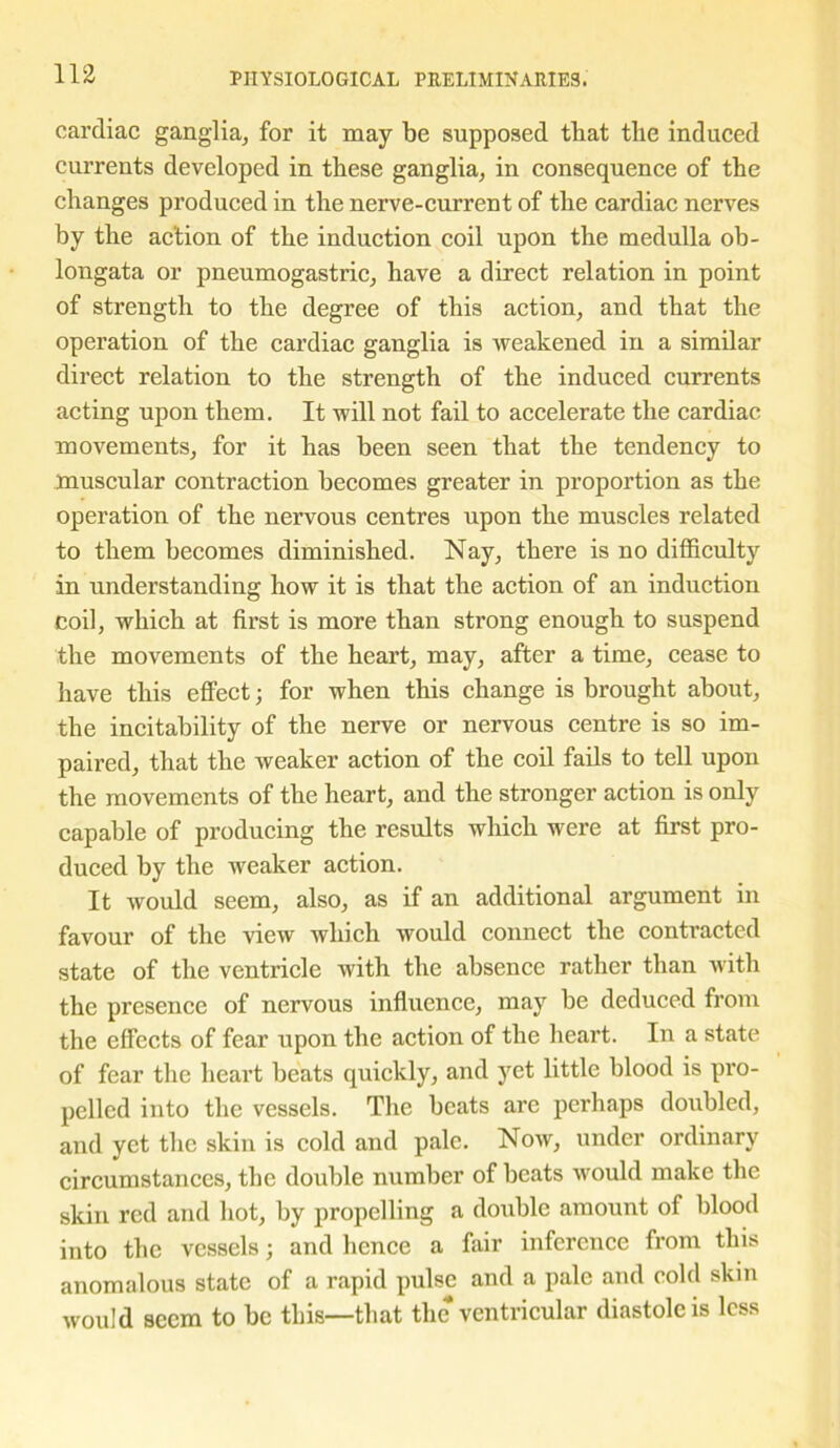 cardiac ganglia, for it may be supposed that the induced currents developed in these ganglia, in consequence of the changes produced in the nerve-current of the cardiac nerves by the action of the induction coil upon the medulla ob- longata or pneumogastric, have a direct relation in point of strength to the degree of this action, and that the operation of the cardiac ganglia is weakened in a similar direct relation to the strength of the induced currents acting upon them. It will not fail to accelerate the cardiac movements, for it has been seen that the tendency to muscular contraction becomes greater in proportion as the operation of the nervous centres upon the muscles related to them becomes diminished. Nay, there is no difficulty in understanding how it is that the action of an induction coil, which at first is more than strong enough to suspend the movements of the heart, may, after a time, cease to have this effect; for when this change is brought about, the incitability of the nerve or nervous centre is so im- paired, that the weaker action of the coil fails to tell upon the movements of the heart, and the stronger action is only capable of producing the results which were at first pro- duced by the weaker action. It would seem, also, as if an additional argument in favour of the view which would connect the contracted state of the ventricle with the absence rather than with the presence of nervous influence, may be deduced from the effects of fear upon the action of the heart. In a state of fear the heart beats quickly, and yet little blood is pro- pelled into the vessels. The beats are perhaps doubled, and yet the skin is cold and pale. Now, under ordinary circumstances, the double number of beats would make the skin red and hot, by propelling a double amount of blood into the vessels; and hence a fair inference from this anomalous state of a rapid pulse and a pale and cold skin would seem to be this—that the ventricular diastole is less