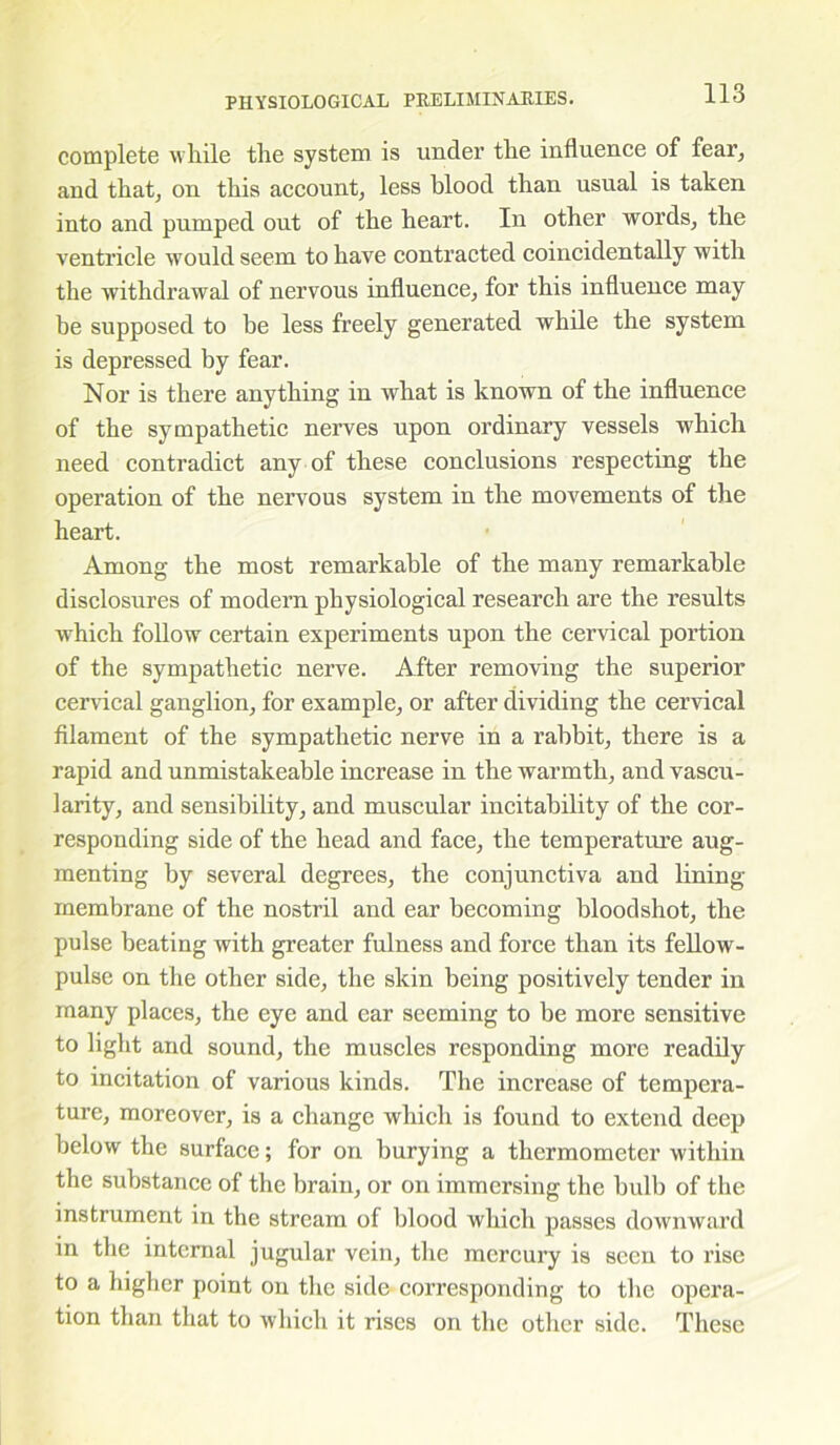 complete while the system is under the influence of fear, and that, on this account, less blood than usual is taken into and pumped out of the heart. In other words, the ventricle would seem to have contracted coincidentally with the withdrawal of nervous influence, for this influence may be supposed to be less freely generated while the system is depressed by fear. Nor is there anything in what is known of the influence of the sympathetic nerves upon ordinary vessels which need contradict any of these conclusions respecting the operation of the nervous system in the movements of the heart. Am ring the most remarkable of the many remarkable disclosures of modern physiological research are the results which follow certain experiments upon the cervical portion of the sympathetic nerve. After removing the superior cervical ganglion, for example, or after dividing the cervical filament of the sympathetic nerve in a rabbit, there is a rapid and unmistakeable increase in the warmth, and vascu- larity, and sensibility, and muscular incitability of the cor- responding side of the head and face, the temperature aug- menting by several degrees, the conjunctiva and lining membrane of the nostril and ear becoming bloodshot, the pulse beating with greater fulness and force than its fellow- pulse on the other side, the skin being positively tender in many places, the eye and ear seeming to be more sensitive to light and sound, the muscles responding more readily to incitation of various kinds. The increase of tempera- ture, moreover, is a change which is found to extend deep below the surface; for on burying a thermometer within the substance of the brain, or on immersing the bulb of the instrument in the stream of blood which passes downward in the internal jugular vein, the mercury is seen to rise to a higher point on the side corresponding to the opera- tion than that to which it rises on the other side. These