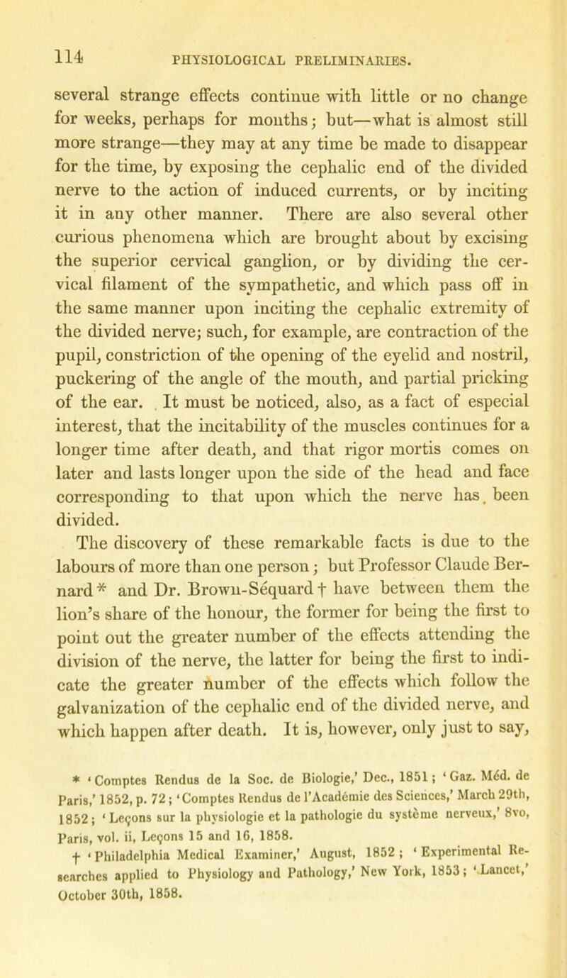 several strange effects continue with little or no change for weeks, perhaps for months; but—what is almost still more strange—they may at any time be made to disappear for the time, by exposing the cephalic end of the divided nerve to the action of induced currents, or by inciting it in any other manner. There are also several other curious phenomena which are brought about by excising the superior cervical ganglion, or by dividing the cer- vical filament of the sympathetic, and which pass off in the same manner upon inciting the cephalic extremity of the divided nerve; such, for example, are contraction of the pupil, constriction of the opening of the eyelid and nostril, puckering of the angle of the mouth, and partial pricking of the ear. It must be noticed, also, as a fact of especial interest, that the incitability of the muscles continues for a longer time after death, and that rigor mortis comes on later and lasts longer upon the side of the head and face corresponding to that upon which the nerve has. been divided. The discovery of these remarkable facts is due to the labours of more than one person; but Professor Claude Ber- nard* and Dr. Brown-Sequard t have between them the lion’s share of the honour, the former for being the first to point out the greater number of the effects attending the division of the nerve, the latter for being the first to indi- cate the greater number of the effects which follow the galvanization of the cephalic end of the divided nerve, and which happen after death. It is, however, only just to say, * 1 Comptes Rendus de la Soc. de Biologie,’ Dec., 1851; ‘ Gaz. Med. de Paris,’ 1852, p. 72 ; ‘Comptes Rendus de l’Acaderaie des Sciences,’ March 29th, 1852; 1 Le<;ons sur la physiologic et la pathologie du systemc nerveux,’ 8vo, Paris, vol. ii, Lerjons 15 and 16, 1858. f • Philadelphia Medical Examiner,’ August, 1852 ; ‘ Experimental Re- searches applied to Physiology and Pathology,’ New York, 1853; ‘ Lancet,’ October 30th, 1858.