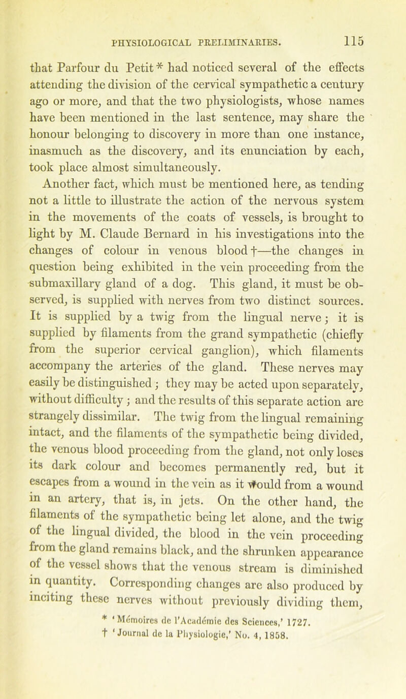 that Parfour du Petit * had noticed several of the effects attending the division of the cervical sympathetic a century ago or more^ and that the two physiologists, whose names have been mentioned in the last sentence, may share the honour belonging to discovery in more than one instance, inasmuch as the discovery, and its enunciation by each, took place almost simultaneously. Another fact, which must be mentioned here, as tending not a little to illustrate the action of the nervous system in the movements of the coats of vessels, is brought to light by M. Claude Bernard in his investigations into the changes of colour in venous blood f—the changes in question being exhibited in the vein proceeding from the submaxillary gland of a dog. This gland, it must be ob- served, is supplied with nerves from two distinct sources. It is supplied by a twig from the lingual nerve; it is supplied by filaments from the grand sympathetic (chiefly from the superior cervical ganglion), which filaments accompany the arteries of the gland. These nerves may easily be distinguished; they may be acted upon separately, without difficulty; and the results of this separate action are strangely dissimilar. The twig from the lingual remaining intact, and the filaments of the sympathetic being divided, the venous blood proceeding from the gland, not only loses its dark colour and becomes permanently red, but it escapes from a wound in the vein as it vfould from a wound in an artery, that is, in jets. On the other hand, the filaments of the sympathetic being let alone, and the twig of the lingual divided, the blood in the vein proceeding from the gland remains black, and the shrunken appearance of the vessel show s that the venous stream is diminished in quantity. Corresponding changes are also produced by inciting these nerves without previously dividing them, * ‘Memoires de l’Academie des Sciences,’ 1727. t ‘Journal de la Pliysiologie,’ No. 4, 1858.