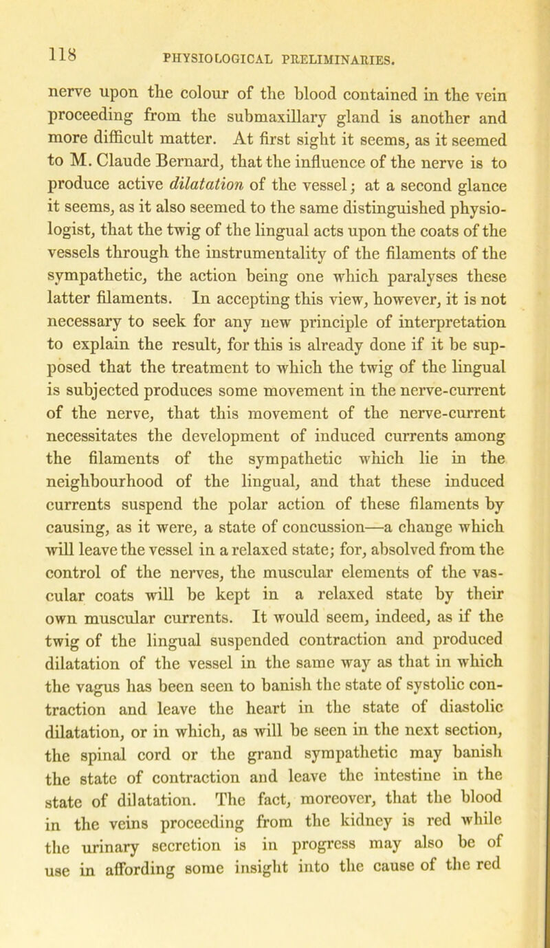 nerve upon the colour of the blood contained in the vein proceeding from the submaxillary gland is another and more difficult matter. At first sight it seems, as it seemed to M. Claude Bernard, that the influence of the nerve is to produce active dilatation of the vessel; at a second glance it seems, as it also seemed to the same distinguished physio- logist, that the twig of the lingual acts upon the coats of the vessels through the instrumentality of the filaments of the sympathetic, the action being one which paralyses these latter filaments. In accepting this view, however, it is not necessary to seek for any new principle of interpretation to explain the result, for this is already done if it be sup- posed that the treatment to which the twig of the lingual is subjected produces some movement in the nerve-current of the nerve, that this movement of the nerve-current necessitates the development of induced currents among the filaments of the sympathetic which lie in the neighbourhood of the lingual, and that these induced currents suspend the polar action of these filaments by causing, as it were, a state of concussion—a change which will leave the vessel in a relaxed state; for, absolved from the control of the nerves, the muscular elements of the vas- cular coats will be kept in a relaxed state by their own muscular currents. It would seem, indeed, as if the twig of the lingual suspended contraction and produced dilatation of the vessel in the same way as that in which the vagus has been seen to banish the state of systolic con- traction and leave the heart in the state of diastolic dilatation, or in which, as will be seen in the next section, the spinal cord or the grand sympathetic may banish the state of contraction and leave the intestine in the state of dilatation. The fact, moreover, that the blood in the veins proceeding from the kidney is red while the urinary secretion is in progress may also be of use in affording some insight into the cause of the red