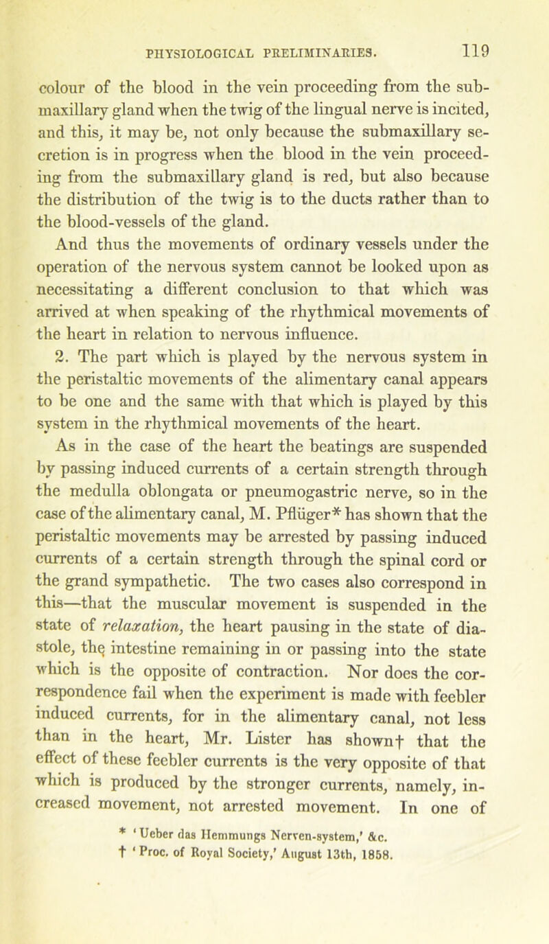 colour of the blood in the vein proceeding from the sub- maxillary gland when the twig of the lingual nerve is incited, and this, it may be, not only because the submaxillary se- cretion is in progress when the blood in the vein proceed- ing from the submaxillary gland is red, but also because the distribution of the twig is to the ducts rather than to the blood-vessels of the gland. And thus the movements of ordinary vessels under the operation of the nervous system cannot be looked upon as necessitating a different conclusion to that which was arrived at when speaking of the rhythmical movements of the heart in relation to nervous influence. 2. The part which is played by the nervous system in the peristaltic movements of the alimentary canal appears to be one and the same with that which is played by this system in the rhythmical movements of the heart. As in the case of the heart the beatings are suspended by passing induced currents of a certain strength through the medulla oblongata or pneumogastric nerve, so in the case of the alimentary canal, M. Pfiiiger* has shown that the peristaltic movements may be arrested by passing induced currents of a certain strength through the spinal cord or the grand sympathetic. The two cases also correspond in this—that the muscular movement is suspended in the state of relaxation, the heart pausing in the state of dia- stole, thq intestine remaining in or passing into the state which is the opposite of contraction. Nor does the cor- respondence fail when the experiment is made with feebler induced currents, for in the alimentary canal, not less than in the heart, Mr. Lister has shown f that the effect of these feebler currents is the very opposite of that which is produced by the stronger currents, namely, in- creased movement, not arrested movement. In one of * ‘ Ueber das Hemmungs Nerven-system,’ &c. t ‘ Proc. of Royal Society,' August 13th, 1858.