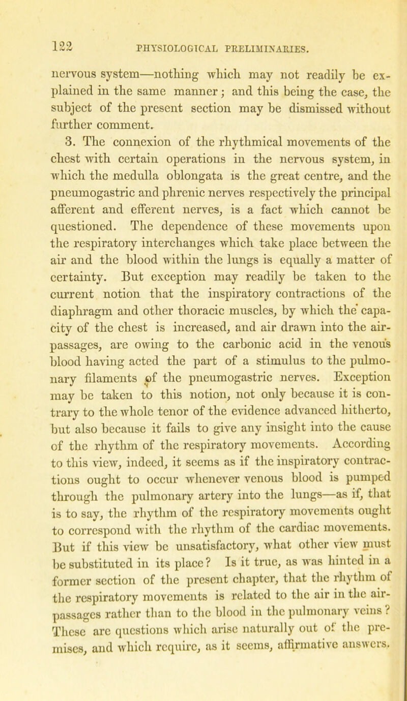 nervous system—nothing which may not readily he ex- plained in the same manner; and this being the case, the subject of the present section may be dismissed without further comment. 3. The connexion of the rhythmical movements of the chest with certain operations in the nervous system, in which the medulla oblongata is the great centre, and the pneumogastric and phrenic nerves respectively the principal afferent and efferent nerves, is a fact which cannot be questioned. The dependence of these movements upon the respiratory interchanges which take place between the air and the blood within the lungs is equally a matter of certainty. But exception may readily be taken to the current notion that the inspiratory contractions of the diaphragm and other thoracic muscles, by which the' capa- city of the chest is increased, and air drawn into the air- passages, are owing to the carbonic acid in the venous blood having acted the part of a stimulus to the pulmo- nary filaments of the pneumogastric nerves. Exception may be taken to this notion, not only because it is con- trary to the whole tenor of the evidence advanced hitherto, but also because it fails to give any insight into the cause of the rhythm of the respiratory movements. According to this view, indeed, it seems as if the inspiratory contrac- tions ought to occur whenever venous blood is pumped through the pulmonary artery into the lungs—as if, that is to say, the rhythm of the respiratory movements ought to correspond with the rhythm of the cardiac movements. But if this view be unsatisfactory, what other view must be substituted in its place ? Is it true, as was hinted in a former section of the present chapter, that the rhythm of the respiratory movements is related to the air in the air- passages rather than to the blood in the pulmonary veins ? These are questions which arise naturally out of the pre- mises, and which require, as it seems, affirmative answers.