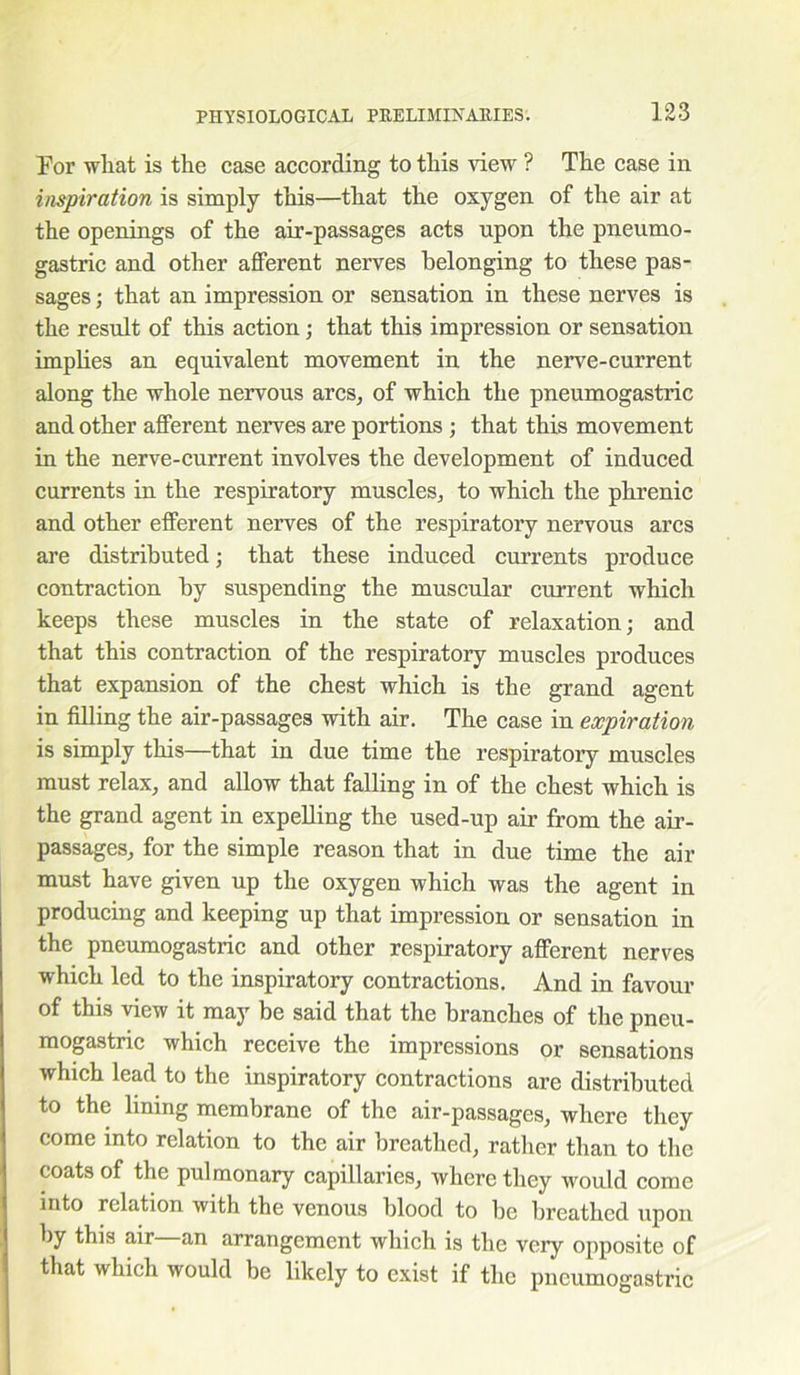 For what is the case according to this view ? The case in inspiration is simply this—that the oxygen of the air at the openings of the air-passages acts upon the pneumo- gastric and other afferent nerves belonging to these pas- sages ; that an impression or sensation in these nerves is the result of this action; that this impression or sensation implies an equivalent movement in the nerve-current along the whole nervous arcs, of which the pneumogastric and other afferent nerves are portions ; that this movement in the nerve-current involves the development of induced currents in the respiratory muscles, to which the phrenic and other efferent nerves of the respiratory nervous arcs are distributed; that these induced currents produce contraction by suspending the muscular current which keeps these muscles in the state of relaxation; and that this contraction of the respiratory muscles produces that expansion of the chest which is the grand agent in filling the air-passages with air. The case in expiration is simply this—that in due time the respiratory muscles must relax, and allow that falling in of the chest which is the grand agent in expelling the used-up air from the air- passages, for the simple reason that in due time the air must have given up the oxygen which was the agent in producing and keeping up that impression or sensation in the pneumogastric and other respiratory afferent nerves which led to the inspiratory contractions. And in favour of this view it may be said that the branches of the pneu- mogastric which receive the impressions or sensations which lead to the inspiratory contractions are distributed to the lining membrane of the air-passages, where they come into relation to the air breathed, rather than to the coats of the pulmonary capillaries, where they would come into relation with the venous blood to be breathed upon by this air—an arrangement which is the very opposite of that which would be likely to exist if the pneumogastric