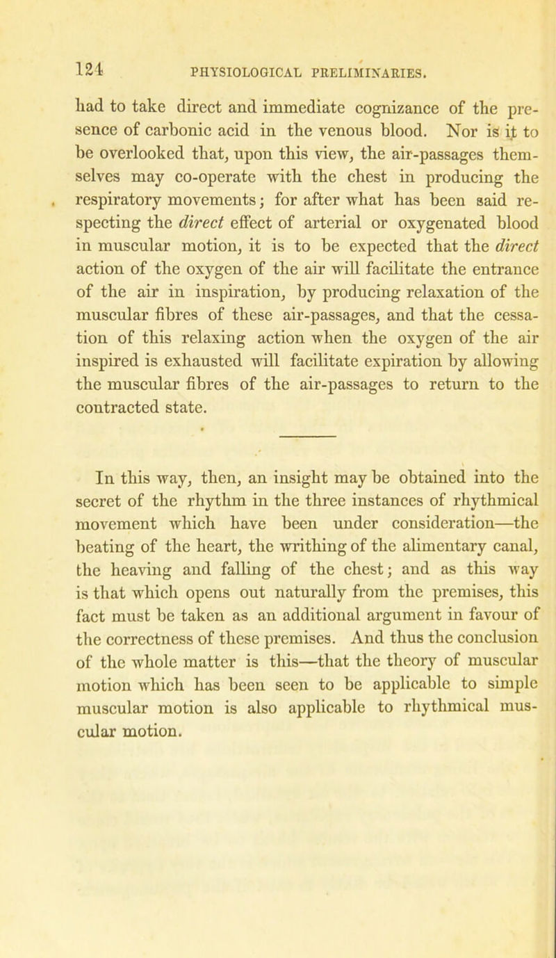 liad to take direct and immediate cognizance of the pre- sence of carbonic acid in tbe venous blood. Nor is it to be overlooked that, upon this view, the air-passages them- selves may co-operate with the chest in producing the respiratory movements; for after what has been said re- specting the direct effect of arterial or oxygenated blood in muscular motion, it is to be expected that the direct action of the oxygen of the air will facilitate the entrance of the air in inspiration, by producing relaxation of the muscular fibres of these air-passages, and that the cessa- tion of this relaxing action when the oxygen of the air inspired is exhausted will facilitate expiration by allowing the muscular fibres of the air-passages to return to the contracted state. In this way, then, an insight may be obtained into the secret of the rhythm in the three instances of rhythmical movement which have been under consideration—the beating of the heart, the writhing of the alimentary canal, the heaving and falling of the chest; and as this way is that which opens out naturally from the premises, this fact must be taken as an additional argument in favour of the correctness of these premises. And thus the conclusion of the whole matter is this—that the theory of muscular motion which has been seen to be applicable to simple muscular motion is also applicable to rhythmical mus- cular motion.