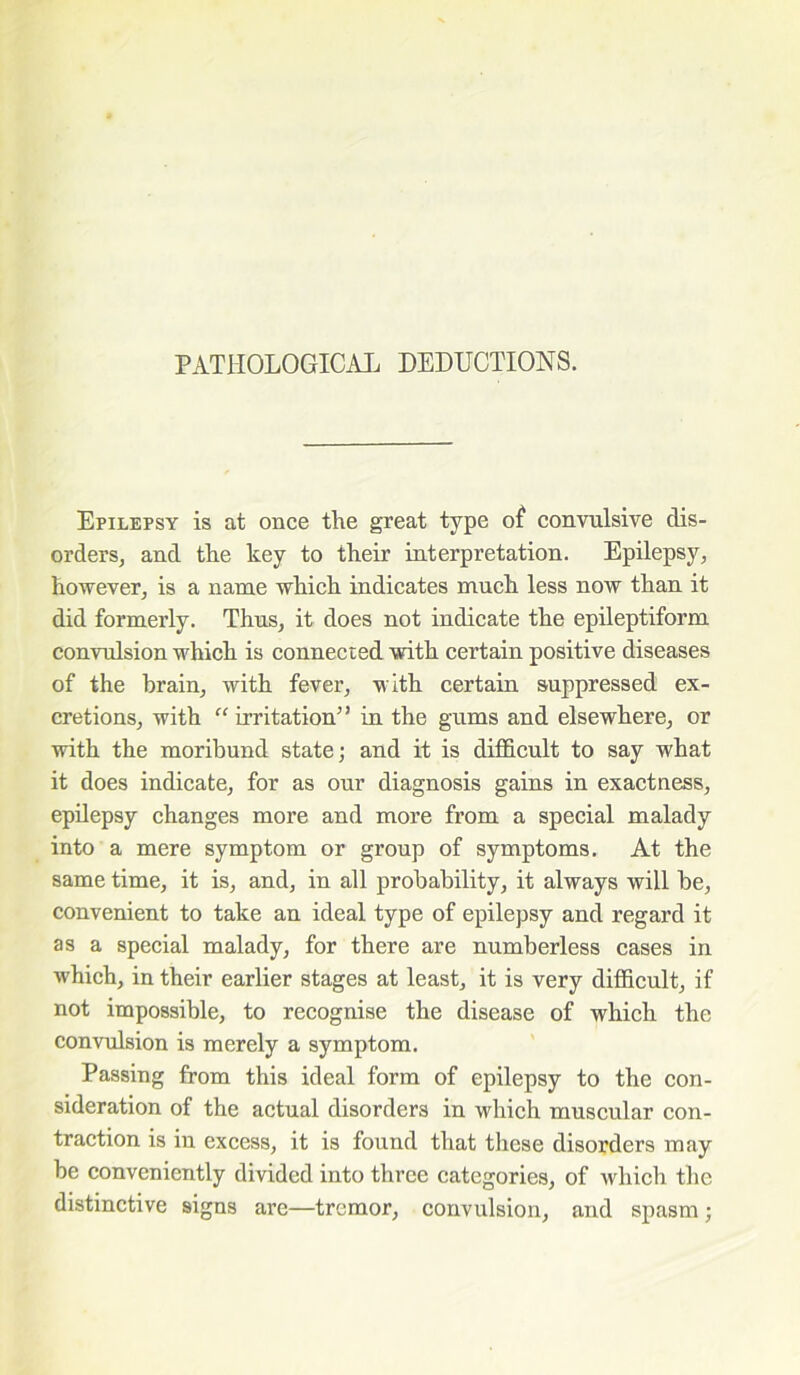 PATHOLOGICAL DEDUCTIONS. Epilepsy is at once the great type of convulsive dis- orders, and the key to their interpretation. Epilepsy, however, is a name which indicates much less now than it did formerly. Thus, it does not indicate the epileptiform convulsion which is connected with certain positive diseases of the brain, with fever, with certain suppressed ex- cretions, with “ irritation” in the gums and elsewhere, or with the moribund state; and it is difficult to say what it does indicate, for as our diagnosis gains in exactness, epilepsy changes more and more from a special malady into a mere symptom or group of symptoms. At the same time, it is, and, in all probability, it always will be, convenient to take an ideal type of epilepsy and regard it as a special malady, for there are numberless cases in which, in their earlier stages at least, it is very difficult, if not impossible, to recognise the disease of which the convulsion is merely a symptom. Passing from this ideal form of epilepsy to the con- sideration of the actual disorders in which muscular con- traction is in excess, it is found that these disorders may be conveniently divided into three categories, of which the distinctive signs are—tremor, convulsion, and spasm;