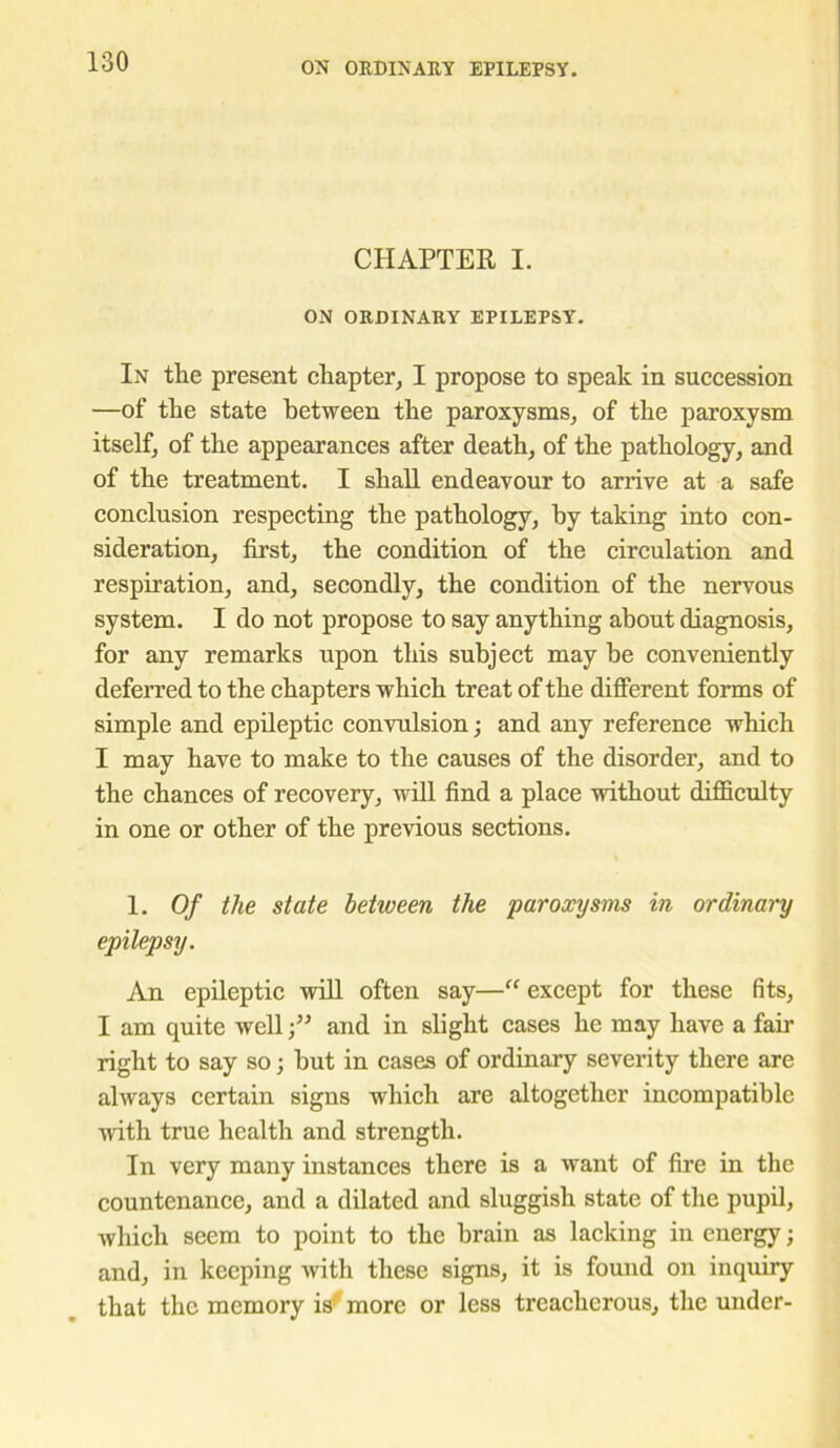 CHAPTER I. ON ORDINARY EPILEPSY. In the present chapter, I propose to speak in succession —of the state between the paroxysms, of the paroxysm itself, of the appearances after death, of the pathology, and of the treatment. I shall endeavour to arrive at a safe conclusion respecting the pathology, by taking into con- sideration, first, the condition of the circulation and respiration, and, secondly, the condition of the nervous system. I do not propose to say anything about diagnosis, for any remarks upon this subject may be conveniently deferred to the chapters which treat of the different forms of simple and epileptic convulsion; and any reference which I may have to make to the causes of the disorder, and to the chances of recovery, will find a place without difficulty in one or other of the previous sections. 1. Of the state between the paroxysms in ordinary epilepsy. An epileptic will often say—“ except for these fits, I am quite well •” and in slight cases he may have a fair right to say so; but in cases of ordinary severity there are always certain signs which are altogether incompatible with true health and strength. In very many instances there is a want of fire in the countenance, and a dilated and sluggish state of the pupil, which seem to point to the brain as lacking in energy; and, in keeping with these signs, it is found on inquiry that the memory is' more or less treacherous, the under-