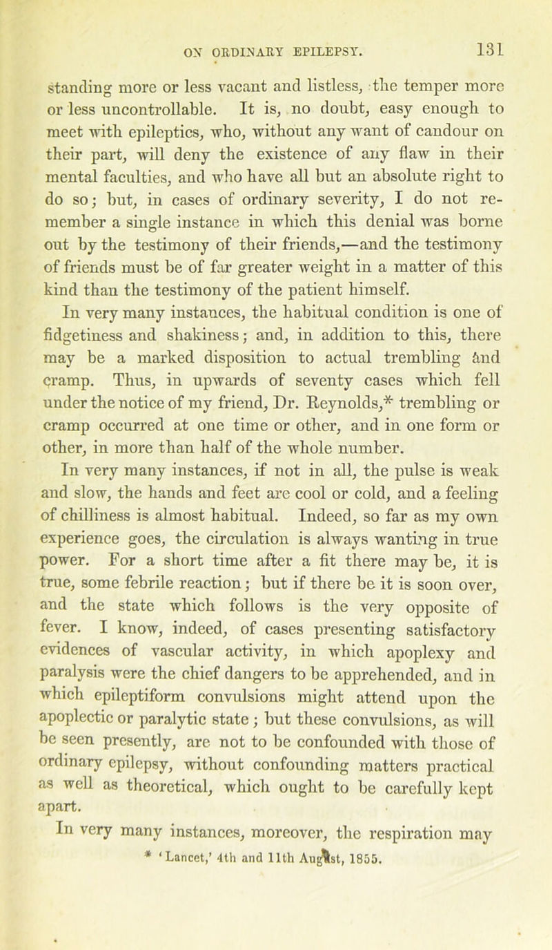 standing more or less vacant and listless, the temper more or less uncontrollable. It is, no doubt, easy enough to meet with epileptics, who, without any want of candour on their part, will deny the existence of any flaw in their mental faculties, and who have all but an absolute right to do so; but, in cases of ordinary severity, I do not re- member a single instance in which this denial was borne out by the testimony of their friends,—and the testimony of friends must be of far greater weight in a matter of this kind than the testimony of the patient himself. In very many instances, the habitual condition is one of fidgetiness and shakiness; and, in addition to this, there may be a marked disposition to actual trembling And cramp. Thus, in upwards of seventy cases which fell under the notice of my friend, Dr. Reynolds,* trembling or cramp occurred at one time or other, and in one form or other, in more than half of the whole number. In very many instances, if not in all, the pulse is weak and slow, the hands and feet are cool or cold, and a feeling of chilliness is almost habitual. Indeed, so far as my own experience goes, the circulation is always wanting in true power. For a short time after a fit there may be, it is true, some febrile reaction; but if there be it is soon over, and the state which follows is the very opposite of fever. I know, indeed, of cases presenting satisfactory evidences of vascular activity, in which apoplexy and paralysis were the chief dangers to be apprehended, and in which epileptiform convulsions might attend upon the apoplectic or paralytic state; but these convulsions, as will be seen presently, are not to be confounded with those of ordinary epilepsy, without confounding matters practical as well as theoretical, which ought to be carefully kept apart. In very many instances, moreover, the respiration may * ‘Lancet,’ 4th and 11th August, 1855.