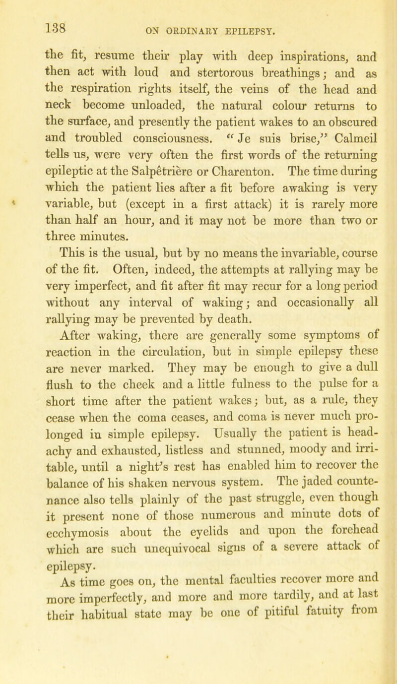 the fit, resume their play with deep inspirations, and then act with loud and stertorous breathings; and as the respiration rights itself, the veins of the head and neck become unloaded, the natural colour returns to the surface, and presently the patient wakes to an obscured and troubled consciousness. “ Je suis brise,” Calmeil tells us, were very often the first words of the returning epileptic at the Salpetriere or Charenton. The time during which the patient lies after a fit before awaking is very variable, but (except in a first attack) it is rarely more than half an hour, and it may not be more than two or three minutes. This is the usual, but by no means the invariable, course of the fit. Often, indeed, the attempts at rallying may be very imperfect, and fit after fit may recur for a long period without any interval of waking; and occasionally all rallying may be prevented by death. After waking, there are generally some symptoms of reaction in the circulation, but in simple epilepsy these are never marked. They may be enough to give a dull flush to the cheek and a little fulness to the pulse for a short time after the patient wakes; but, as a rule, they cease when the coma ceases, and coma is never much pro- longed in simple epilepsy. Usually the patient is head- achy and exhausted, listless and stunned, moody and irri- table, until a night’s rest has enabled him to recover the balance of his shaken nervous system. The jaded counte- nance also tells plainly of the past struggle, even though it present none of those numerous and minute dots of ecchymosis about the eyelids and upon the forehead which are such unequivocal signs of a severe attack of epilepsy. As time goes on, the mental faculties recover more and more imperfectly, and more and more tardily, and at last their habitual state may be one of pitiful fatuity from