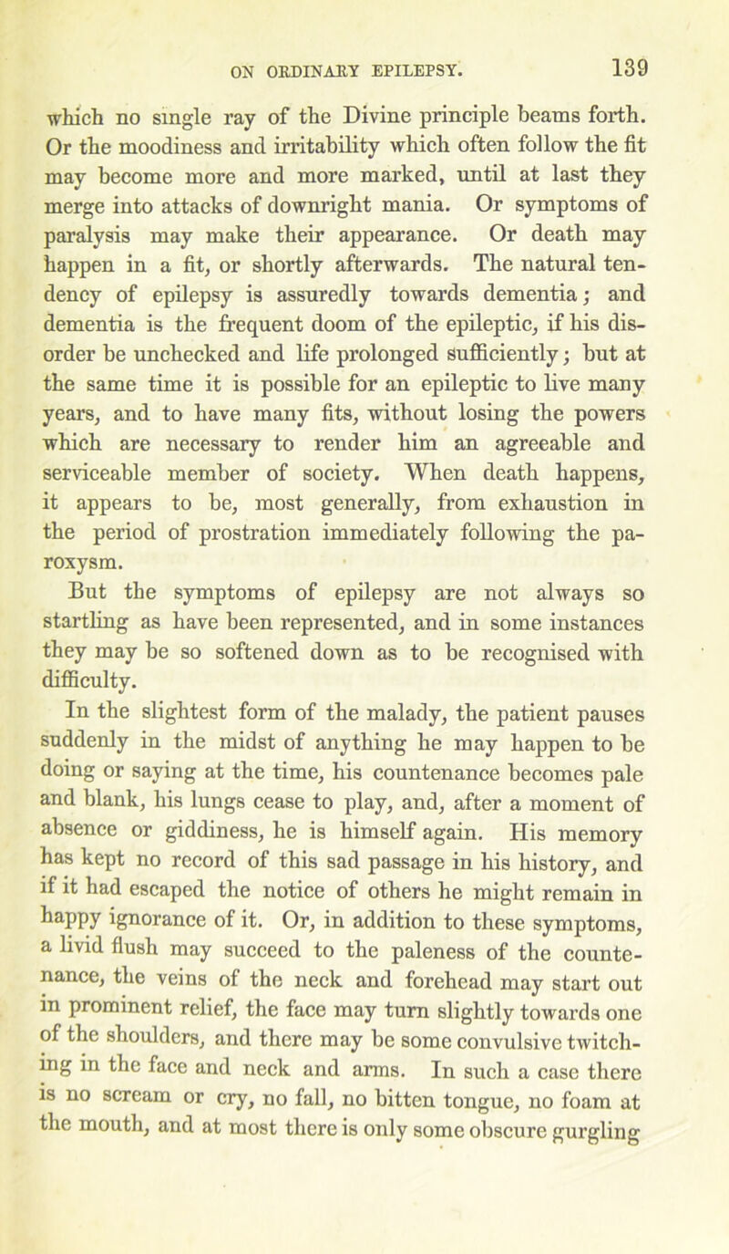 •which no single ray of the Divine principle beams forth. Or the moodiness and irritability which often follow the fit may become more and more marked, until at last they merge into attacks of downright mania. Or symptoms of paralysis may make their appearance. Or death may happen in a fit, or shortly afterwards. The natural ten- dency of epilepsy is assuredly towards dementia; and dementia is the frequent doom of the epileptic, if his dis- order be unchecked and life prolonged sufficiently; but at the same time it is possible for an epileptic to live many years, and to have many fits, without losing the powers which are necessary to render him an agreeable and serviceable member of society. When death happens, it appears to be, most generally, from exhaustion in the period of prostration immediately following the pa- roxysm. But the symptoms of epilepsy are not always so startling as have been represented, and in some instances they may be so softened down as to be recognised with difficulty. In the slightest form of the malady, the patient pauses suddenly in the midst of anything he may happen to be doing or saying at the time, his countenance becomes pale and blank, his lungs cease to play, and, after a moment of absence or giddiness, he is himself again. His memory has kept no record of this sad passage in his history, and if it had escaped the notice of others he might remain in taPPy ignorance of it. Or, in addition to these symptoms, a livid flush may succeed to the paleness of the counte- nance, the veins of the neck and forehead may start out in prominent relief, the face may turn slightly towards one of the shoulders, and there may be some convulsive twitch- ing in the face and neck and arms. In such a case there is no scream or cry, no fall, no bitten tongue, no foam at the mouth, and at most there is only some obscure gurgling