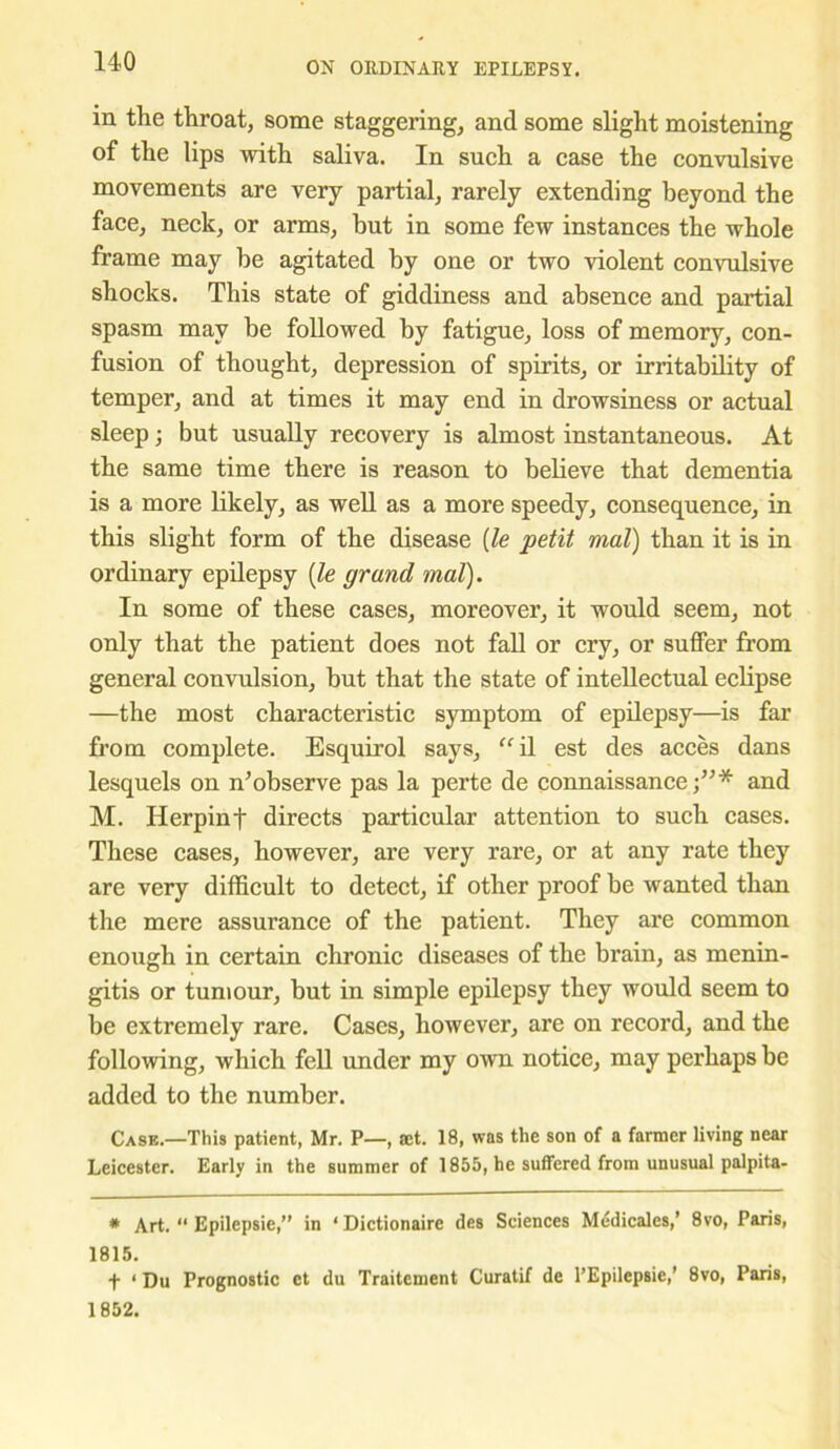 in the throat, some staggering, and some slight moistening of the lips with saliva. In such a case the convulsive movements are very partial, rarely extending beyond the face, neck, or arms, but in some few instances the whole frame may be agitated by one or two violent convulsive shocks. This state of giddiness and absence and partial spasm may be followed by fatigue, loss of memory, con- fusion of thought, depression of spirits, or irritability of temper, and at times it may end in drowsiness or actual sleep; but usually recovery is almost instantaneous. At the same time there is reason to believe that dementia is a more likely, as well as a more speedy, consequence, in this slight form of the disease [le petit mat) than it is in ordinary epilepsy (le grand mat). In some of these cases, moreover, it would seem, not only that the patient does not fall or cry, or suffer from general convulsion, but that the state of intellectual eclipse —the most characteristic symptom of epilepsy—is far from complete. Esquirol says, ffil est des acces dans lesquels on n’observe pas la perte de connaissance and M. Herpinf directs particular attention to such cases. These cases, however, are very rare, or at any rate they are very difficult to detect, if other proof be wanted than the mere assurance of the patient. They are common enough in certain chronic diseases of the brain, as menin- gitis or tumour, but in simple epilepsy they would seem to be extremely rare. Cases, however, are on record, and the following, which fell under my own notice, may perhaps be added to the number. Case.—This patient, Mr. P—, act. 18, was the son of a farmer living near Leicester. Early in the summer of 1855, he suffered from unusual palpita- * Art. “ Epilepsie,” in ‘Dictionaire des Sciences Medicales,’ 8vo, Paris, 1815. f ‘Du Prognostic et du Traitement Curatif de l’Epilepsie,’ 8vo, Paris, 1852.