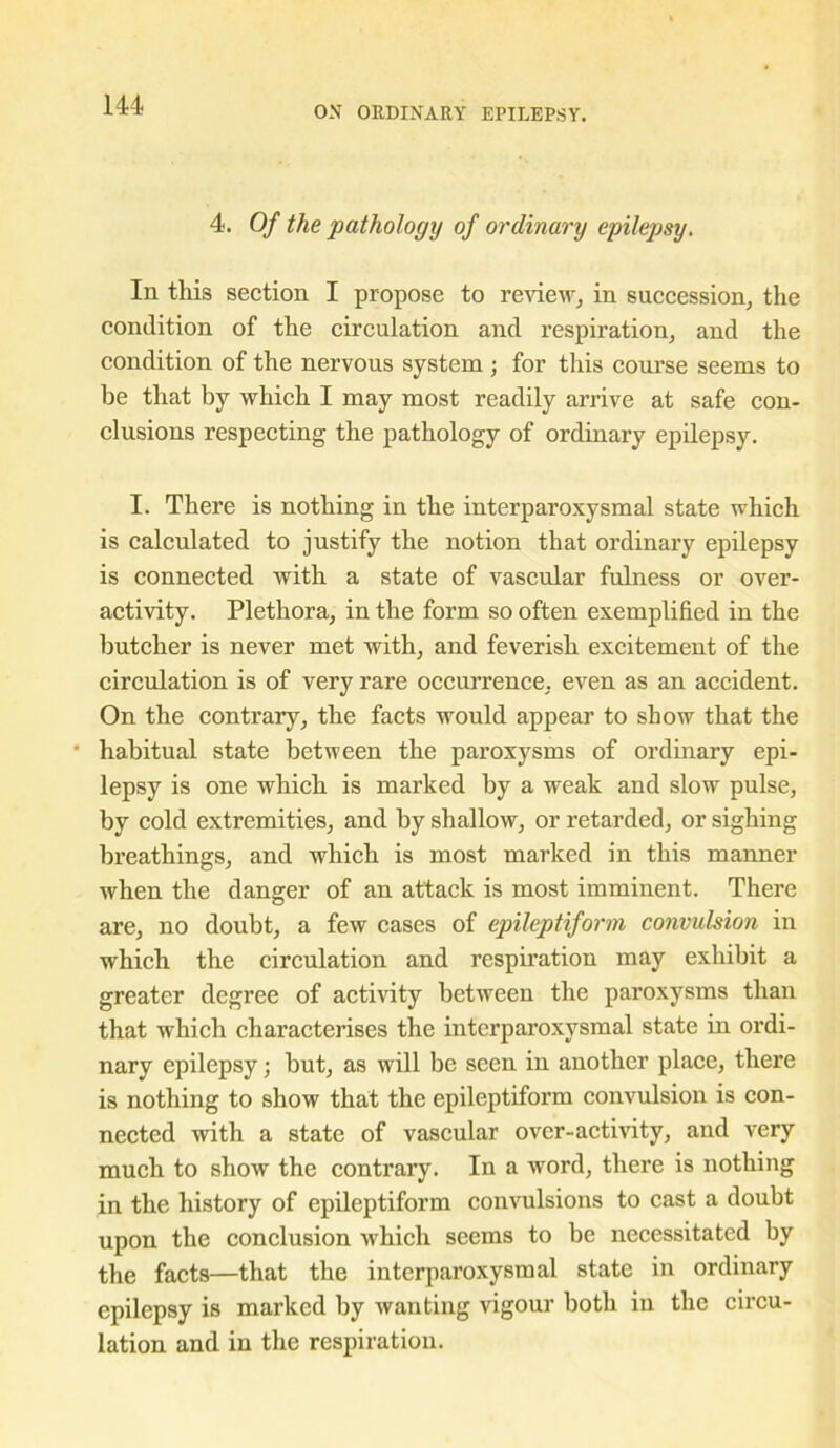 4. Of the pathology of ordinary epilepsy. In this section I propose to review, in succession, the condition of the circulation and respiration, and the condition of the nervous system ; for this course seems to be that by which I may most readily arrive at safe con- clusions respecting the pathology of ordinary epilepsy. I. There is nothing in the interparoxysmal state which is calculated to justify the notion that ordinary epilepsy is connected with a state of vascular fulness or over- activity. Plethora, in the form so often exemplified in the butcher is never met with, and feverish excitement of the circulation is of very rare occurrence, even as an accident. On the contrary, the facts would appear to show that the * habitual state between the paroxysms of ordinary epi- lepsy is one which is marked by a weak and slow pulse, by cold extremities, and by shallow, or retarded, or sighing breathings, and which is most marked in this manner when the danger of an attack is most imminent. There are, no doubt, a few cases of epileptiform convulsion in which the circulation and respiration may exhibit a greater degree of activity between the paroxysms than that which characterises the interparoxysmal state in ordi- nary epilepsy; but, as will be seen in another place, there is nothing to show that the epileptiform convulsion is con- nected with a state of vascular over-activity, and very much to show the contrary. In a word, there is nothing in the history of epileptiform convulsions to cast a doubt upon the conclusion which seems to be necessitated by the facts—that the interparoxysmal state in ordinary epilepsy is marked by wanting vigour both in the circu- lation and in the respiration.