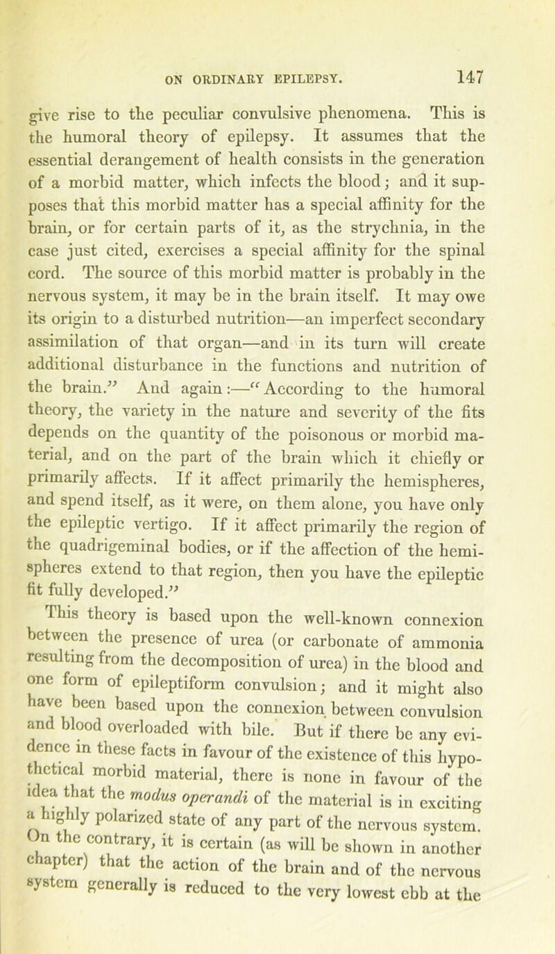 give rise to the peculiar convulsive phenomena. This is the humoral theory of epilepsy. It assumes that the essential derangement of health consists in the generation of a morbid matter, which infects the blood; and it sup- poses that this morbid matter has a special affinity for the brain, or for certain parts of it, as the strychnia, in the case just cited, exercises a special affinity for the spinal cord. The source of this morbid matter is probably in the nervous system, it may be in the brain itself. It may owe its origin to a disturbed nutrition—an imperfect secondary assimilation of that organ—and in its turn will create additional disturbance in the functions and nutrition of the brain.” And again:—“ According to the humoral theory, the variety in the nature and severity of the fits depends on the quantity of the poisonous or morbid ma- terial, and on the part of the brain which it chiefly or primarify affects. If it affect primarily the hemispheres, and spend itself, as it were, on them alone, you have only the epileptic vertigo. If it affect primarily the region of the quadrigeminal bodies, or if the affection of the hemi- spheres extend to that region, then you have the epileptic fit fully developed.” This theory is based upon the well-known connexion between the presence of urea (or carbonate of ammonia resulting from the decomposition of urea) in the blood and one form of epileptiform convulsion; and it might also have been based upon the connexion between convulsion imd blood overloaded with bile. But if there be any evi- dence in these facts in favour of the existence of this hypo- thetical morbid material, there is none in favour of the idea that the modus operandi of the material is in exciting a uglily polarized state of any part of the nervous system. n the contrary, it is certain (as will be shown in another chapter) that the action of the brain and of the nervous system generally is reduced to the very lowest ebb at the