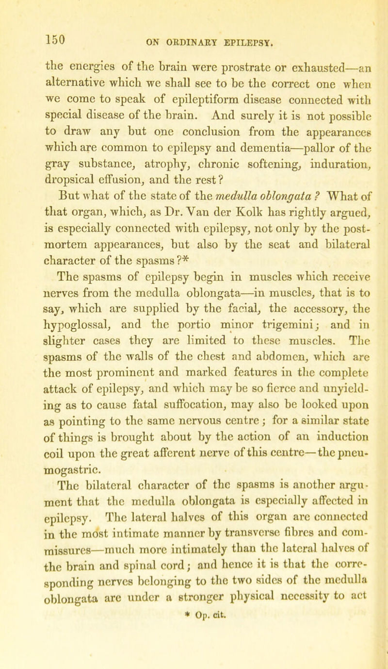 the energies of the brain were prostrate or exhausted—an alternative which we shall see to be the correct one when we come to speak of epileptiform disease connected with special disease of the brain. And surely it is not possible to draw any but one conclusion from the appearances which are common to epilepsy and dementia—pallor of the gray substance, atrophy, chronic softening, induration, dropsical effusion, and the rest? But what of the state of the medulla oblongata ? What of that organ, which, as Dr. Van der Kolk has rightly argued, is especially connected with epilepsy, not only by the post- mortem appearances, but also by the seat and bilateral character of the spasms ?* The spasms of epilepsy begin in muscles which receive nerves from the medulla oblongata—in muscles, that is to say, which are supplied by the facial, the accessory, the hypoglossal, and the portio minor trigemini; and in slighter cases they are limited to these muscles. The spasms of the walls of the chest and abdomen, which are the most prominent and marked features in the complete attack of epilepsy, and which may be so fierce and unyield- ing as to cause fatal suffocation, may also be looked upon as pointing to the same nervous centre ; for a similar state of things is brought about by the action of an induction coil upon the great afferent nerve of this centre—thepneu- mogastric. The bilateral character of the spasms is another argu- ment that the medulla oblongata is especially affected in epilepsy. The lateral halves of this organ are connected in the most intimate manner by transverse fibres and com- missures—much more intimately than the lateral halves of the brain and spinal cord; and hence it is that the corre- sponding nerves belonging to the two sides of the medulla oblongata arc under a stronger physical necessity to act * Op. cit.