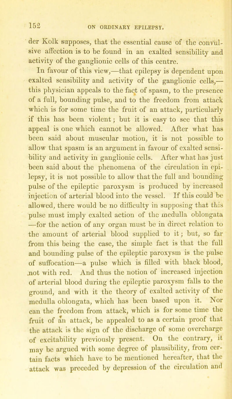 der Kolk supposes, that the essential cause of the convul- sive affection is to he found in an exalted sensibility and activity of the ganglionic cells of this centre. In favour of this view,—that epilepsy is dependent upon exalted sensibility and activity of the ganglionic cells,— this physician appeals to the fact of spasm, to the presence of a full, bounding pulse, and to the freedom from attack which is for some time the fruit of an attack, particularly if this has been violent; but it is easy to see that this appeal is one which cannot be allowed. After what has been said about muscular motion, it is not possible to allow that spasm is an argument in favour of exalted sensi- bility and activity in ganglionic cells. After what has just been said about the phenomena of the circulation in epi- lepsy, it is not possible to allow that the full and bounding pulse of the epileptic paroxysm is produced by increased injection of arterial blood into the vessel. If this could be allowed, there would be no difficulty in supposing that this pulse must imply exalted action of the medulla oblongata —for tbe action of any organ must be in direct relation to the amount of arterial blood supplied to it; but, so far from this being the case, the simple fact is that the full and bounding pulse of the epileptic paroxysm is the pulse of suffocation—a pulse which is filled Avith black blood, .not with red. And thus the notion of increased injection of arterial blood during the epileptic paroxysm falls to the ground, and with it the theory of exalted activity of the medulla oblongata, which has been based upon it. Nor can the freedom from attack, which is for some time the fruit of an attack, be appealed to as a certain proof that the attack is the sign of the discharge of some overcharge of excitability previously present. On the contrary, it may be argued with some degree of plausibility, from cer- tain facts which have to be mentioned hereafter, that the attack was preceded by depression of the circulation and