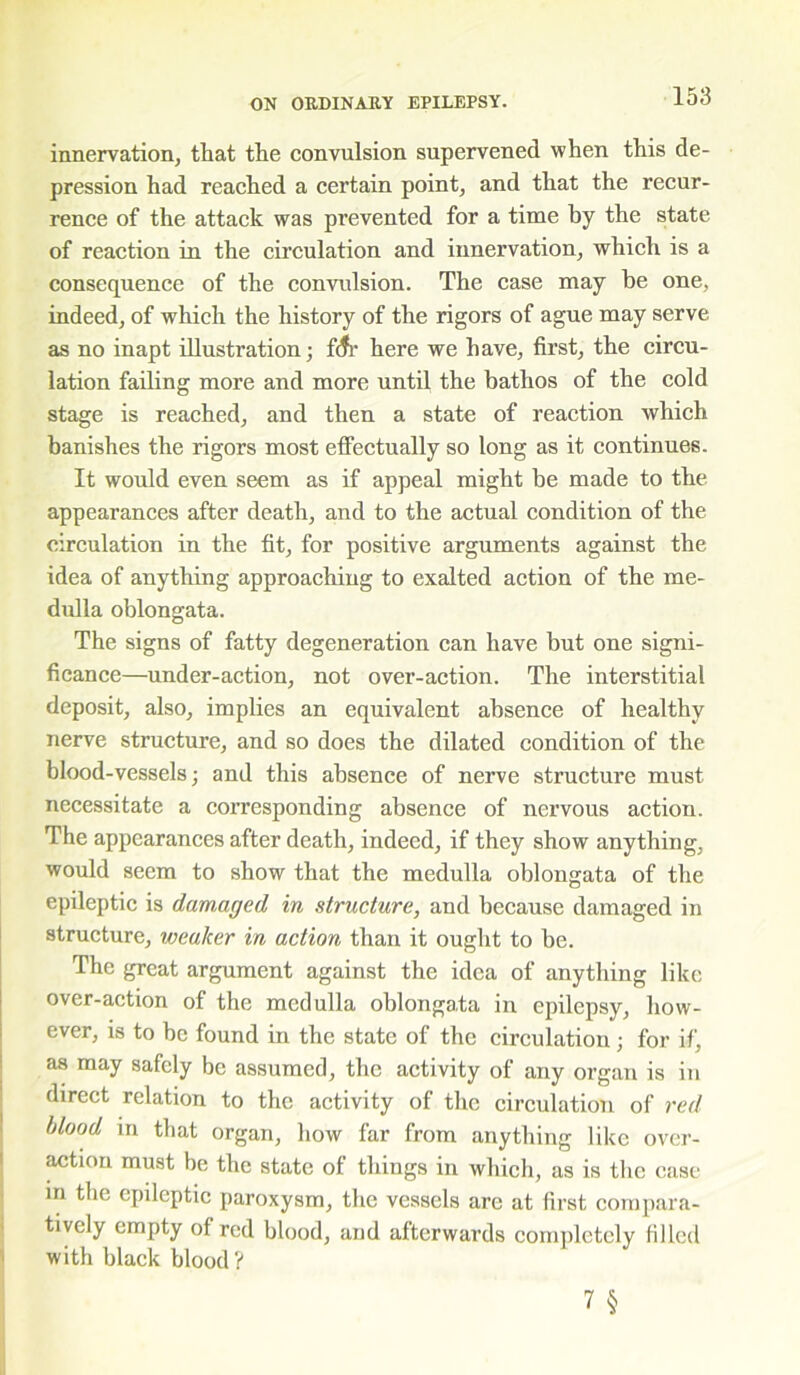 innervation, that the convulsion supervened when this de- pression had reached a certain point, and that the recur- rence of the attack was prevented for a time by the state of reaction in the circulation and innervation, which is a consequence of the convulsion. The case may be one, indeed, of which the history of the rigors of ague may serve as no inapt illustration; iSr here we have, first, the circu- lation failing more and more until the bathos of the cold stage is reached, and then a state of reaction which banishes the rigors most effectually so long as it continues. It would even seem as if appeal might be made to the appearances after death, and to the actual condition of the circulation in the fit, for positive arguments against the idea of anything approaching to exalted action of the me- dulla oblongata. The signs of fatty degeneration can have but one signi- ficance—under-action, not over-action. The interstitial deposit, also, implies an equivalent absence of healthy nerve structure, and so does the dilated condition of the blood-vessels; and this absence of nerve structure must necessitate a corresponding absence of nervous action. The appearances after death, indeed, if they show anything, would seem to show that the medulla oblongata of the epileptic is damaged in structure, and because damaged in structure, weaker in action than it ought to be. The great argument against the idea of anything like over-action of the medulla oblongata in epilepsy, how- ever, is to be found in the state of the circulation; for if, as may safely be assumed, the activity of any organ is in direct relation to the activity of the circulation of red blood in that organ, how far from anything like over- action must be the state of things in which, as is the case in the epileptic paroxysm, the vessels arc at first compara- tively empty of red blood, and afterwards completely filled with black blood?