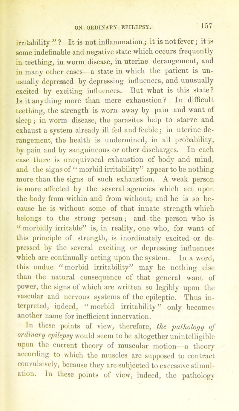 irritability ” ? It is not inflammation.; it is not fever; it is some indefinable and negative state which occurs frequently in teething, in worm disease, in uterine derangement, and in many other cases—a state in which the patient is un- usually depressed by depressing influences, and unusually excited by exciting influences. But what is this state? Is it anything more than mere exhaustion? In difficult teething, the strength is worn away by pain and want of sleep; in worm disease, the parasites help to starve and exhaust a system already ill fed and feeble; in uterine de- rangement, the health is undermined, in all probability, by pain and by sanguineous or other discharges. In each case there is unequivocal exhaustion of body and mind, and the signs of “ morbid irritability” appear to he nothing more than the signs of such exhaustion. A weak person is more affected by the several agencies which act upon the body from within and from without, and he is so be- cause he is without some of that innate strength which belongs to the strong person; and the person who is “ morbidly irritable” is, in reality, one who, for want of this principle of strength, is inordinately excited or de- pressed by the several exciting or depressing influences which are continually acting upon the system. In a word, this undue “morbid irritability” may be nothing else than the natural consequence of that general want of power, the signs of which are written so legibly upon the vascular and nervous systems of the epileptic. Thus in- terpreted, indeed, “ morbid irritability ” only becomes another name for inefficient innervation. In these points of view, therefore, the pathology of ordinary epilepsy would seem to be altogether unintelligible upon the current theory of muscular motion—a theory according to which the muscles are supposed to contract, convulsively, because they are subjected to excessive stimul- ation. In these points of view, indeed, the pathology