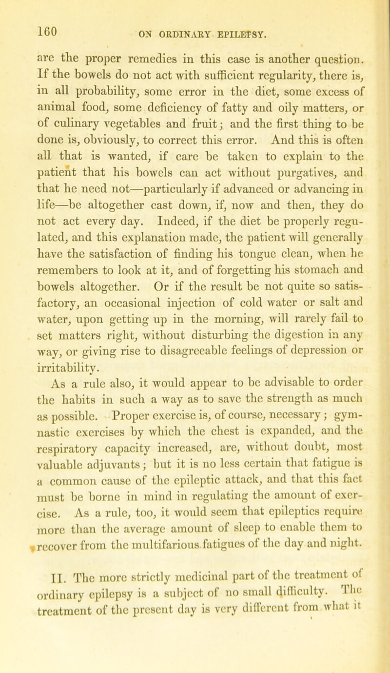 1G0 are the proper remedies in this case is another question. If the bowels do not act with sufficient regularity, there is, in all probability, some error in the diet, some excess of animal food, some deficiency of fatty and oily matters, or of culinai’y vegetables and fruit; and the first thing to be done is, obviously, to correct this error. And this is often all that is wanted, if care be taken to explain to the patient that his bowels can act without purgatives, and that he need not—particularly if advanced or advancing in life—be altogether cast down, if, now and then, they do not act every day. Indeed, if the diet be properly regu- lated, and this explanation made, the patient will generally have the satisfaction of finding his tongue clean, when he remembers to look at it, and of forgetting his stomach and bowels altogether. Or if the result be not quite so satis- factory, an occasional injection of cold water or salt and water, upon getting up in the morning, will rarely fail to set matters right, without disturbing the digestion in any way, or giving rise to disagreeable feelings of depression or irritability. As a rule also, it would appear to be advisable to order the habits in such a way as to save the strength as much as possible. Proper exercise is, of course, necessary ; gym- nastic exercises by which the chest is expanded, and the respiratory capacity increased, are, without doubt, most valuable adjuvants; but it is no less certain that fatigue is a common cause of the epileptic attack, and that this fact must be borne in mind in regulating the amount of exer- cise. As a rule, too, it would seem that epileptics require more than the average amount of sleep to enable them to ♦ recover from the multifarious fatigues of the day and night. II. The more strictly medicinal part of the treatment of ordinary epilepsy is a subject of no small difficulty. 1 lie treatment of the present day is very different from what it