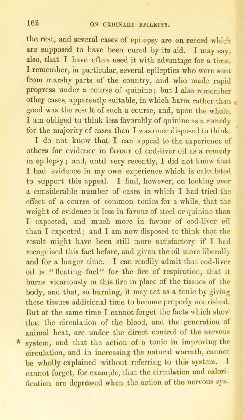 the rest, and several cases of epilepsy are on record which are supposed to have been cured by its aid. I may say, also, that I have often used it with advantage for a time. X remember, in particular, several epileptics who were sent from marshy parts of the country, and who made rapid progress under a course of quinine; but I also remember othej cases, apparently suitable, in which harm rather than good was the result of such a course, and, upon the whole, I am obliged to think less favorably of quinine as a remedy for the majority of cases than I was once disposed to think. I do not know that I can appeal to the experience of others for evidence in favour of cod-liver oil as a remedy in epilepsy; and, until very recently, I did not know that I had evidence in my own experience which is calculated to support this appeal. I find, however, on looking over a considerable number of cases in which I had tried the effect of a course of common tonics for a while, that the weight of evidence is less in favour of steel or quinine than I expected, and much more in favour of cod-liver oil than I expected; and I am now disposed to think that the result might have been still more satisfactory if I had recognised this fact before, and given the oil more liberally and for a longer time. I can readily admit that cod-liver oil is “floating fuel” for the fire of respiration, that it burns vicariously in this fire in place of the tissues of the body, and that, so burning, it may act as a tonic by giving these tissues additional time to become properly nourished. But at the same time I cannot forget the facts which show that the circulation of the blood, and the generation of animal heat, arc under the direct control of the nervous system, and that the action of a tonic in improving the circulation, and in increasing the natural warmth, cannot be wholly explained without referring to this system. 1 cannot forget, for example, that the circulation and calori- fication arc depressed when the action of the nervous sys-