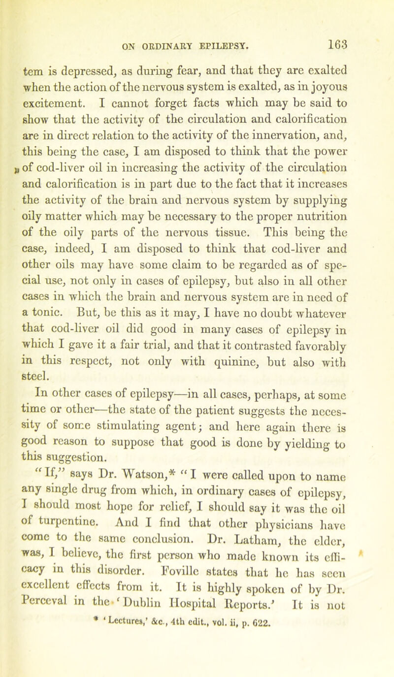 tem is depressed, as during fear, and that they are exalted when the action of the nervous system is exalted, as in joyous excitement. I cannot forget facts which may be said to show that the activity of the circulation and calorification are in direct relation to the activity of the innervation, and, this being the case, I am disposed to think that the power j, of cod-liver oil in increasing the activity of the circulation and calorification is in part due to the fact that it increases the activity of the brain and nervous system by supplying oily matter which may be necessary to the proper nutrition of the oily parts of the nervous tissue. This being the case, indeed, I am disposed to think that cod-liver and other oils may have some claim to be regarded as of spe- cial use, not only in cases of epilepsy, but also in all other cases in which the brain and nervous system are in need of a tonic. But, be this as it may, I have no doubt whatever that cod-liver oil did good in many cases of epilepsy in which I gave it a fair trial, and that it contrasted favorably in this respect, not only with quinine, but also with steel. In other cases of epilepsy—in all cases, perhaps, at some time or other—the state of the patient suggests the neces- sity of some stimulating agent; and here again there is good reason to suppose that good is done by yielding to this suggestion. “If,” says Dr. Watson,* “I were called upon to name any single drug from which, in ordinary cases of epilepsy, I should most hope for relief, I should say it was the oil of turpentine. And I find that other physicians have come to the same conclusion. Dr. Latham, the elder, was, I believe, the first person who made known its effi- cacy in this disorder. Fovillc states that he has seen excellent effects from it. It is highly spoken of by Dr. Perceval in the ‘Dublin Hospital Reports/ It is not