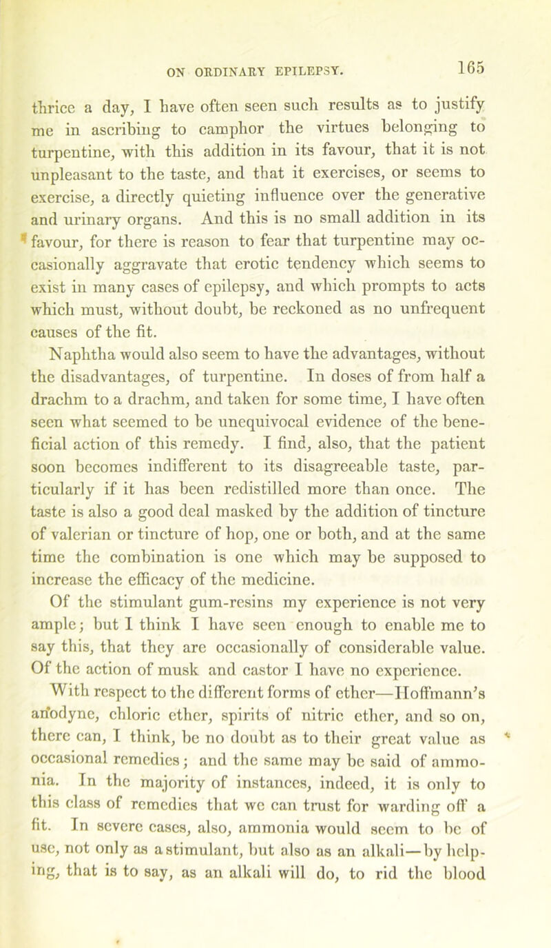 thrice a day, I have often seen such results as to justify me in ascribing to camphor the virtues belonging to turpentine, with this addition in its favour, that it is not unpleasant to the taste, and that it exercises, or seems to exercise, a directly quieting influence over the generative and urinary organs. And this is no small addition in its 5 favour, for there is reason to fear that turpentine may oc- casionally aggravate that erotic tendency which seems to exist in many cases of epilepsy, and which prompts to acts which must, without doubt, be reckoned as no unfrequent causes of the fit. Naphtha would also seem to have the advantages, without the disadvantages, of turpentine. In doses of from half a drachm to a drachm, and taken for some time, I have often seen what seemed to be unequivocal evidence of the bene- ficial action of this remedy. I find, also, that the patient soon becomes indifferent to its disagreeable taste, par- ticularly if it has been redistilled more than once. The taste is also a good deal masked by the addition of tincture of valerian or tincture of hop, one or both, and at the same time the combination is one which may be supposed to increase the efficacy of the medicine. Of the stimulant gum-resins my experience is not very ample; but I think I have seen enough to enable me to say this, that they are occasionally of considerable value. Of the action of musk and castor I have no experience. With respect to the different forms of ether—Hoffmann’s an’odyne, chloric ether, spirits of nitric ether, and so on, there can, I think, be no doubt as to their great value as occasional remedies; and the same may be said of ammo- nia. In the majority of instances, indeed, it is only to this class of remedies that we can trust for warding off' a fit. In severe cases, also, ammonia would seem to be of use, not only as a stimulant, but also as an alkali—by help- ing, that is to say, as an alkali will do, to rid the blood