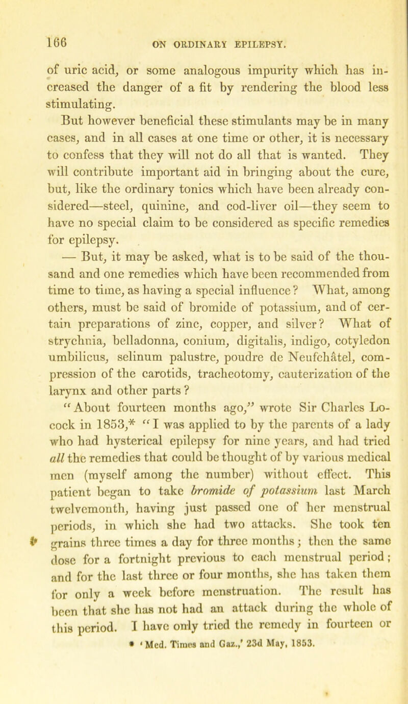 of uric acid, or some analogous impurity which has in- creased the danger of a fit by rendering the blood less stimulating. But however beneficial these stimulants may be in many cases, and in all cases at one time or other, it is necessary to confess that they will not do all that is wanted. They will contribute important aid in bringing about the cure, but, like the ordinary tonics which have been already con- sidered—steel, quinine, and cod-liver oil—they seem to have no special claim to be considered as specific remedies for epilepsy. — But, it may be asked, what is to be said of the thou- sand and one remedies which have been recommended from time to time, as having a special influence ? What, among others, must be said of bromide of potassium, and of cer- tain preparations of zinc, copper, and silver? What of strychnia, belladonna, conium, digitalis, indigo, cotyledon umbilicus, selinum palustre, poudre de Neufchatel, com- pression of the carotids, tracheotomy, cauterization of the larynx and other parts ? “ About fourteen months ago,” wrote Sir Charles Lo- coek in 1853,* “I was applied to by the parents of a lady who had hysterical epilepsy for nine years, and had tried all the remedies that could be thought of by various medical men (myself among the number) without effect. This patient began to take bromide of potassium last March twelvemonth, having just passed one of her menstrual periods, in which she had two attacks. She took ten (* grains three times a day for three months ; then the same dose for a fortnight previous to each menstrual period; and for the last three or four months, she has taken them for only a week before menstruation. The result has been that she has not had an attack during the whole of this period. I have only tried the remedy in fourteen or * ‘ Med. Times and Gaz.,’ 23d May, 1853.