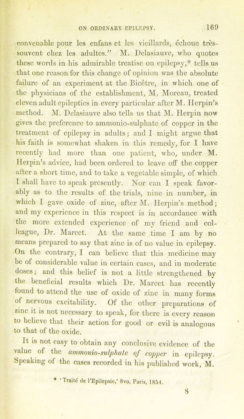 convenable pour les enfans et les vieillards, echoue tres- souvent chez les adultes.” M. Delasiauve, who quotes these words in liis admirable treatise on epilepsy,* tells us that one reason for this change of opinion was the absolute failure of an experiment at the Bicetre, in which one of the physicians of the establishment, M. Moreau, treated eleven adult epileptics in every particular after M. Herpin’s method. M. Delasiauve also tells us that M. Herpin now gives the preference to ammonio-sulphate of copper in the treatment of epilepsy in adults; and I might argue that his faith is somewhat shaken in this remedy, for I have recently had more than one patient, who, under M. Herpin’s advice, had been ordered to leave off the copper after a short time, and to take a vegetable simple, of which I shall have to speak presently. Nor can I speak favor- ably as to the results of the trials, nine in number, in which I gave oxide of zinc, after M. Herpin’s method; and my experience in this respect is in accordance with the more extended experience of my friend and col- league, Dr. Marcet. At the same time I am by no means prepared to say that zinc is of no value in epilepsy. On the contrary, I can believe that this medicine may be of considerable value in certain cases, and in moderate doses; and this belief is not a little strengthened by the beneficial results which Dr. Marcet has recently found to attend the use of oxide of zinc in many forms of nervous excitability. Of the other preparations of zinc it is not necessary to speak, for there is every reason to believe that their action for good or evil is analogous to that of the oxide. It is not easy to obtain any conclusive evidence of the value of the ammonio-sulpliate of copper in epilepsy. Speaking of the eases recorded in his published work, M. * 1 Traits de l’Epilepsie,’ 8vo, Paris, 1851. 8