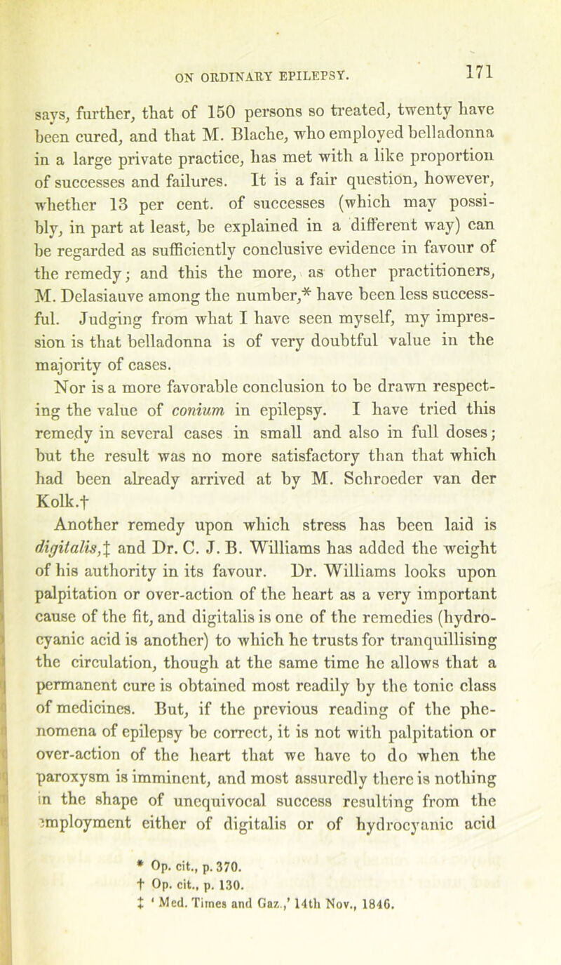 dB»aa> says, further, that of 150 persons so treated, twenty have been cured, and that M. Blache, who employed belladonna in a large private practice, has met with a like proportion of successes and failures. It is a fair question, however, whether 13 per cent, of successes (which may possi- bly, in part at least, be explained in a different way) can he regarded as sufficiently conclusive evidence in favour of the remedy; and this the more, as other practitioners, M. Delasiauve among the number,* have been less success- ful. Judging from what I have seen myself, my impres- sion is that belladonna is of very doubtful value in the majority of cases. Nor is a more favorable conclusion to be drawn respect- ing the value of conium in epilepsy. I have tried this remedy in several cases in small and also in full doses; but the result was no more satisfactory than that which had been already arrived at by M. Schroeder van der Kolk.f Another remedy upon which stress has been laid is digitalis,\ and Dr. C. J. B. Williams has added the weight of his authority in its favour. Dr. Williams looks upon palpitation or over-action of the heart as a very important cause of the fit, and digitalis is one of the remedies (hydro- cyanic acid is another) to which he trusts for tranquillising the circulation, though at the same time he allows that a permanent cure is obtained most readily by the tonic class of medicines. But, if the previous reading of the phe- nomena of epilepsy be correct, it is not with palpitation or over-action of the heart that we have to do when the paroxysm is imminent, and most assuredly there is nothing in the shape of unequivocal success resulting from the employment either of digitalis or of hydrocyanic acid * Op. cit., p. 370. t Op. cit., p. 130. + ‘ Med. Times and Gaz.,’ 14th Nov., 1846.