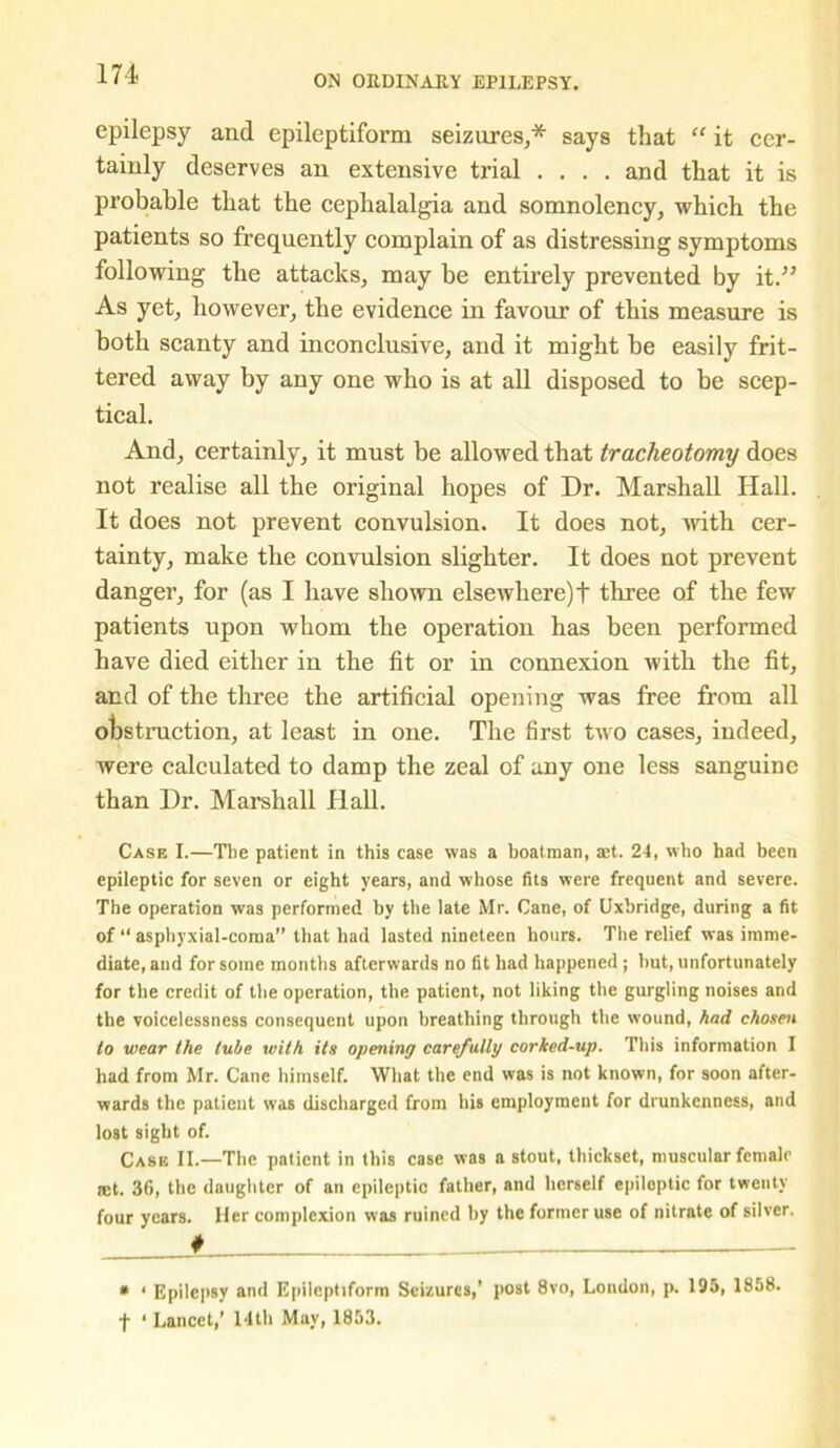 epilepsy and epileptiform seizures,* says that “ it cer- tainly deserves an extensive trial .... and that it is probable that the cephalalgia and somnolency, which the patients so frequently complain of as distressing symptoms following the attacks, may he entirely prevented by it.” As yet, however, the evidence in favour of this measure is both scanty and inconclusive, and it might he easily frit- tered away by any one who is at all disposed to he scep- tical. And, certainly, it must be allowed that tracheotomy does not realise all the original hopes of Dr. Marshall Hall. It does not prevent convulsion. It does not, with cer- tainty, make the convulsion slighter. It does not prevent danger, for (as I have shown elsewhere)! three of the few patients upon whom the operation has been performed have died either in the fit or in connexion with the fit, and of the three the artificial opening was free from all obstruction, at least in one. The first two cases, indeed, were calculated to damp the zeal of any one less sanguine than Dr. Marshall flail. Case I.—The patient in this case was a boatman, aet. 24, who had been epileptic for seven or eight years, and whose fits were frequent and severe. The operation was performed by the late Mr. Cane, of Uxbridge, during a fit of “ asphyxial-coraa” that had lasted nineteen hours. The relief was imme- diate, and for some months afterwards no fit had happened ; hut, unfortunately for the credit of the operation, the patient, not liking the gurgling noises and the voicelessness consequent upon breathing through the wound, had chosen to wear the tube with its opening carefully corked-up. This information I had from Mr. Cane himself. What the end was is not known, for soon after- wards the patient was discharged from his employment for drunkenness, and lost sight of. Case II.—The patient in this case was a stout, thickset, muscular female set. 36, the daughter of an epileptic father, and herself epileptic for twenty four years. Her complexion was ruined by the former use of nitrate of silver. f * ‘ Epilepsy and Epileptiform Seizures,’ post 8vo, London, p. 195, 1858. t ‘ Lancet,’ 14th May, 1853.