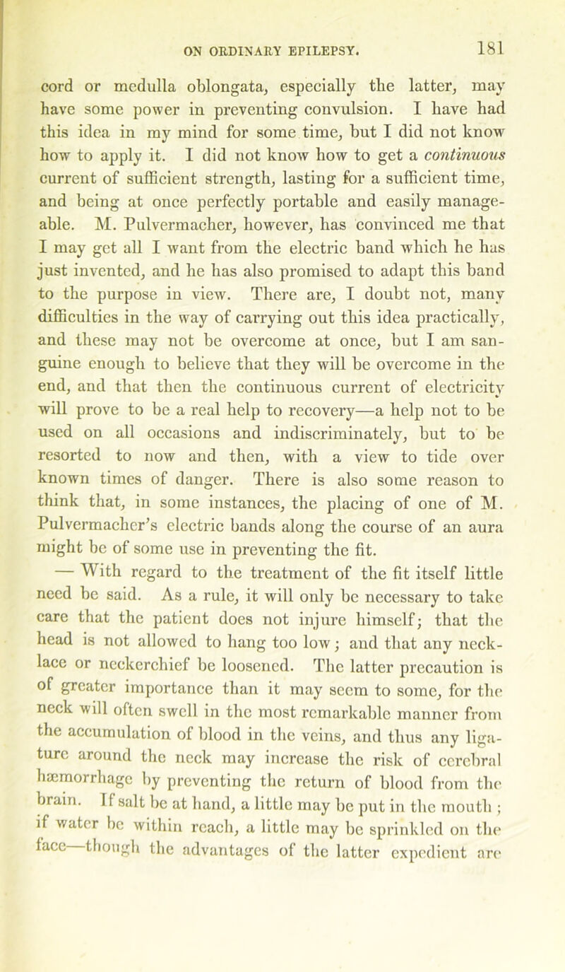 cord or medulla oblongata, especially tlie latter, may have some power in preventing convulsion. I have had this idea in my mind for some time, but I did not know how to apply it. I did not know how to get a continuous current of sufficient strength, lasting for a sufficient time, and being at once perfectly portable and easily manage- able. M. Pulvermacher, however, has convinced me that I may get all I want from the electric band which he has just invented, and he has also promised to adapt this band to the purpose in view. There are, I doubt not, many difficulties in the way of carrying out this idea practically, and these may not be overcome at once, but I am san- guine enough to believe that they will be overcome in the end, and that then the continuous current of electricity will prove to be a real help to recovery—a help not to be used on all occasions and indiscriminately, but to be resorted to now and then, with a view to tide over known times of danger. There is also some reason to think that, in some instances, the placing of one of M. Pulvermacher’s electric bands along the course of an aura might be of some use in preventing the fit. — With regard to the treatment of the fit itself little need be said. As a rule, it will only be necessary to take care that the patient does not injure himself; that the head is not allowed to hang too low; and that any neck- lace or neckerchief be loosened. The latter precaution is of greater importance than it may seem to some, for the neck will often swell in the most remarkable manner from the accumulation of blood in the veins, and thus any liga- ture around the neck may increase the risk of cerebral haemorrhage by preventing the return of blood fr om the brain. If salt be at hand, a little may be put in the mouth ; if water be within reach, a little may be sprinkled on the face though the advantages of the latter expedient are