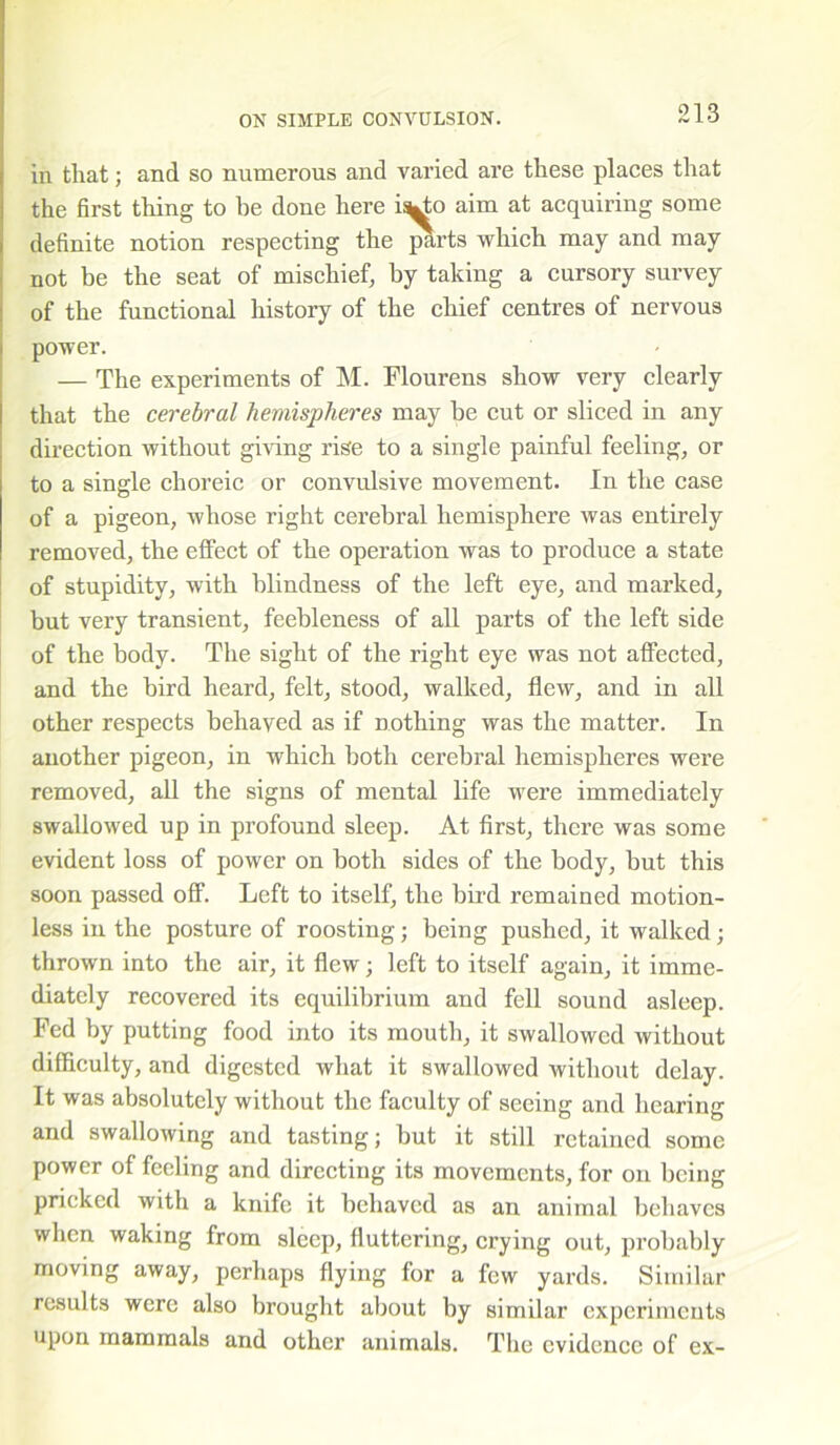 in that; and so numerous and varied are these places that the first thing to he done here is^o aim at acquiring some definite notion respecting the parts which may and may not be the seat of mischief, by taking a cursory survey of the functional history of the chief centres of nervous power. — The experiments of M. Flourens show very clearly that the cerebral hemispheres may be cut or sliced in any direction without giving rise to a single painful feeling, or to a single choreic or convulsive movement. In the case of a pigeon, whose right cerebral hemisphere was entirely removed, the effect of the operation was to produce a state of stupidity, with blindness of the left eye, and marked, but very transient, feebleness of all parts of the left side of the body. The sight of the right eye was not affected, and the bird heard, felt, stood, walked, flew, and in all other respects behaved as if nothing was the matter. In another pigeon, in which both cerebral hemispheres were removed, all the signs of mental life were immediately swallowed up in profound sleep. At first, there was some evident loss of power on both sides of the body, but this soon passed off. Left to itself, the bird remained motion- less in the posture of roosting; being pushed, it walked; thrown into the air, it flew; left to itself again, it imme- diately recovered its equilibrium and fell sound asleep. Fed by putting food into its mouth, it swallowed without difficulty, and digested what it swallowed without delay. It was absolutely without the faculty of seeing and hearing and swallowing and tasting; but it still retained some power of feeling and directing its movements, for on being pricked with a knife it behaved as an animal behaves when waking from sleep, fluttering, crying out, probably moving away, perhaps flying for a few yards. Similar results were also brought about by similar experiments upon mammals and other animals. The evidence of ex-