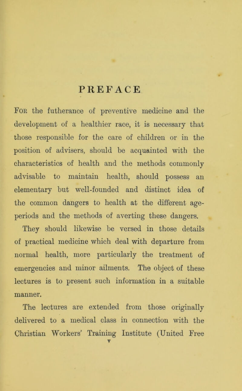 PREFACE For the futherance of preventive medicine and the development of a healthier race, it is necessary that those responsible for the care of children or in the position of advisers, should be acquainted with the characteristics of health and the methods commonly advisable to maintain health, should possess an elementary but well-founded and distinct idea of the common dangers to health at the different age- periods and the methods of averting these dangers. They should likewise be versed in those details of practical medicine which deal with departure from normal health, more particularly the treatment of emergencies and minor ailments. The object of these lectures is to present such information in a suitable manner. The lectures are extended from those originally delivered to a medical class in connection with the Christian Workers’ Training Institute (United Free