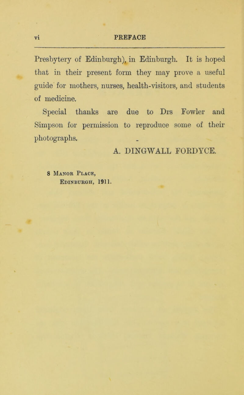 Presbytery of Edinburgh), in Edinburgh. It is hoped that in their present form they may prove a useful guide for mothers, nurses, health-visitors, and students of medicine. Special thanks are due to Drs Fowler and Simpson for permission to reproduce some of their photographs. A. DINGWALL FORDYCE. 8 Manor Place, Edinburgh, 1911.