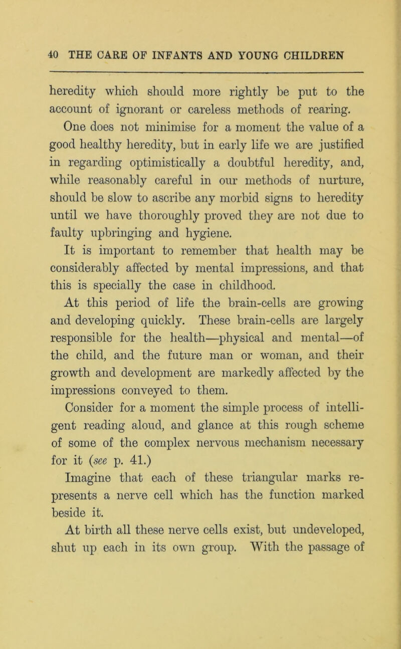 heredity which should more rightly be put to the account of ignorant or careless methods of rearing. One does not minimise for a moment the value of a good healthy heredity, but in early life we are justified in regarding optimistically a doubtful heredity, and, while reasonably careful in our methods of nurture, should be slow to ascribe any morbid signs to heredity until we have thoroughly proved they are not due to faulty upbringing and hygiene. It is important to remember that health may be considerably affected by mental impressions, and that this is specially the case in childhood. At this period of life the brain-cells are growing and developing quickly. These brain-cells are largely responsible for the health—physical and mental—of the child, and the future man or woman, and their growth and development are markedly affected by the impressions conveyed to them. Consider for a moment the simple process of intelli- gent reading aloud, and glance at this rough scheme of some of the complex nervous mechanism necessary for it {see p. 41.) Imagine that each of these triangular marks re- presents a nerve cell which has the function marked beside it. At birth all these nerve cells exist, but undeveloped, shut up each in its own group. With the passage of