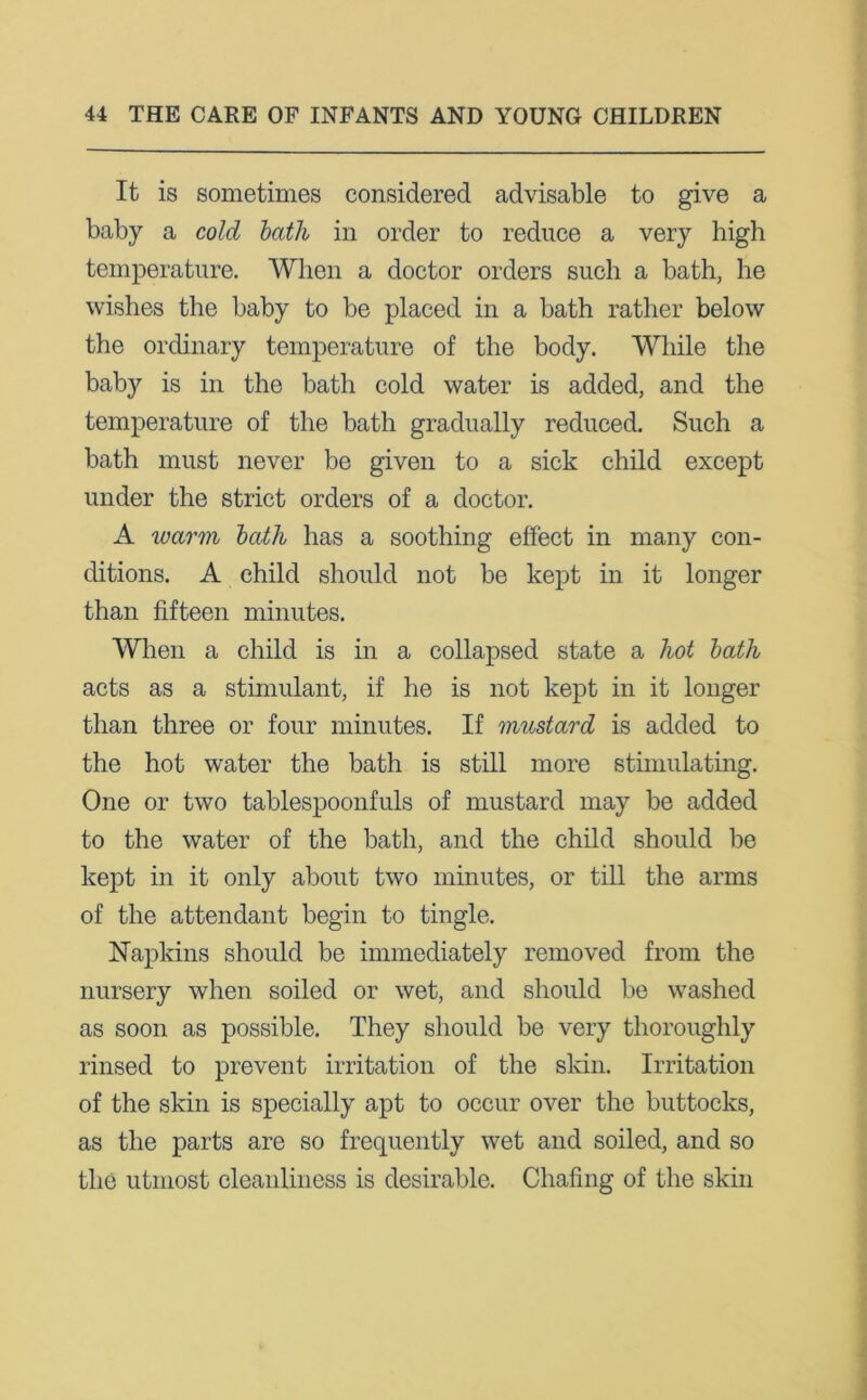 It is sometimes considered advisable to give a baby a cold bath in order to reduce a very high temperature. When a doctor orders such a bath, he wishes the baby to be placed in a bath rather below the ordinary temperature of the body. While the baby is in the bath cold water is added, and the temperature of the bath gradually reduced. Such a bath must never be given to a sick child except under the strict orders of a doctor. A warm bath has a soothing effect in many con- ditions. A child should not be kept in it longer than fifteen minutes. When a child is in a collapsed state a hot bath acts as a stimulant, if he is not kept in it longer than three or four minutes. If mustard is added to the hot water the bath is still more stimulating. One or two tablespoonfuls of mustard may be added to the water of the bath, and the child should be kept in it only about two minutes, or till the arms of the attendant begin to tingle. Napkins should be immediately removed from the nursery when soiled or wet, and should be washed as soon as possible. They should be very thoroughly rinsed to prevent irritation of the skin. Irritation of the skin is specially apt to occur over the buttocks, as the parts are so frequently wet and soiled, and so the utmost cleanliness is desirable. Chafing of the skin