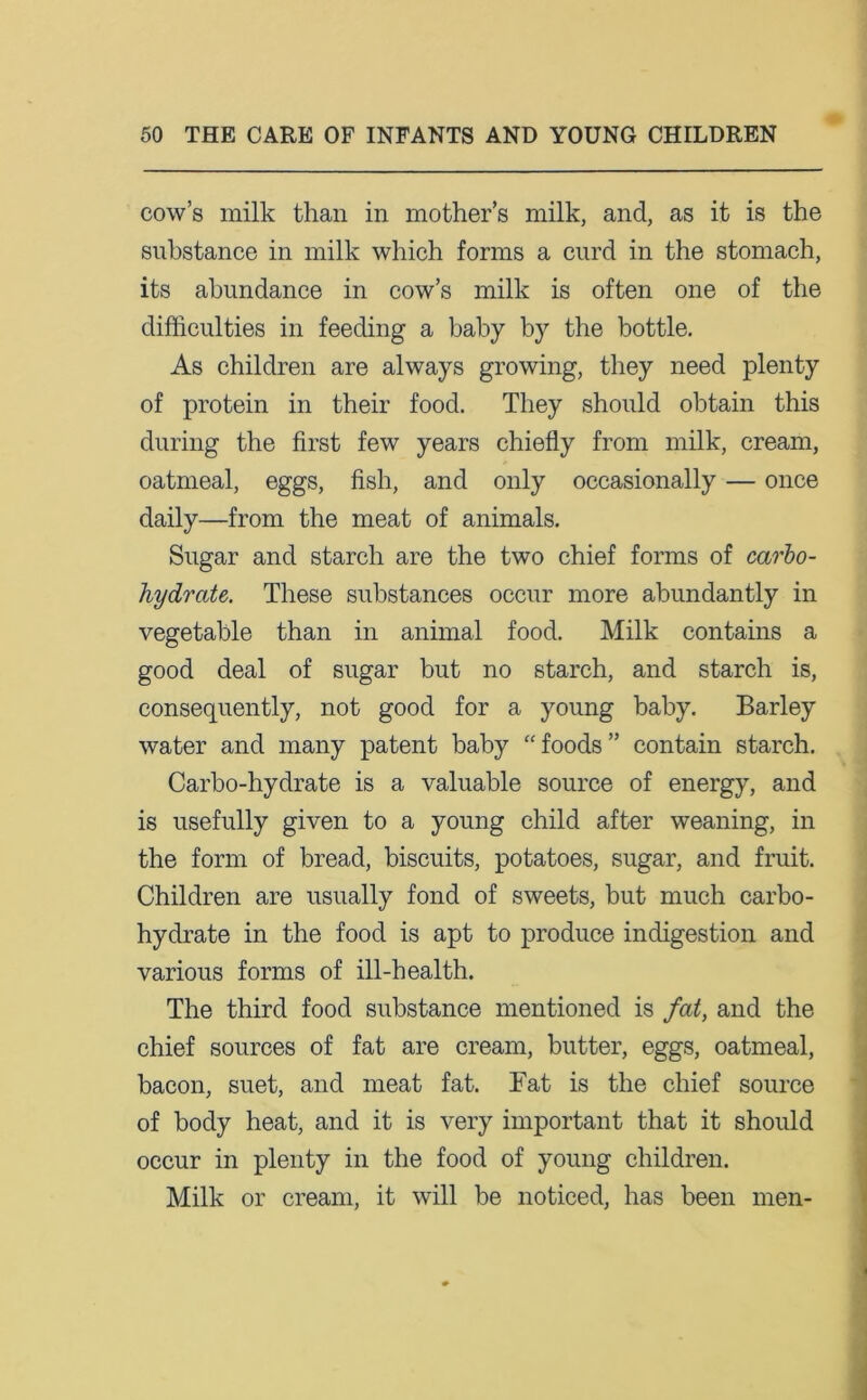 cow’s milk than in mother’s milk, and, as it is the substance in milk which forms a curd in the stomach, its abundance in cow’s milk is often one of the difficulties in feeding a baby by the bottle. As children are always growing, they need plenty of protein in their food. They should obtain this during the first few years chiefly from milk, cream, oatmeal, eggs, fish, and only occasionally — once daily—from the meat of animals. Sugar and starch are the two chief forms of carbo- hydrate. These substances occur more abundantly in vegetable than in animal food. Milk contains a good deal of sugar but no starch, and starch is, consequently, not good for a young baby. Barley water and many patent baby “ foods ” contain starch. Carbo-hydrate is a valuable source of energy, and is usefully given to a young child after weaning, in the form of bread, biscuits, potatoes, sugar, and fruit. Children are usually fond of sweets, but much carbo- hydrate in the food is apt to produce indigestion and various forms of ill-health. The third food substance mentioned is fat, and the chief sources of fat are cream, butter, eggs, oatmeal, bacon, suet, and meat fat. Fat is the chief source of body heat, and it is very important that it should occur in plenty in the food of young children. Milk or cream, it will be noticed, has been men-