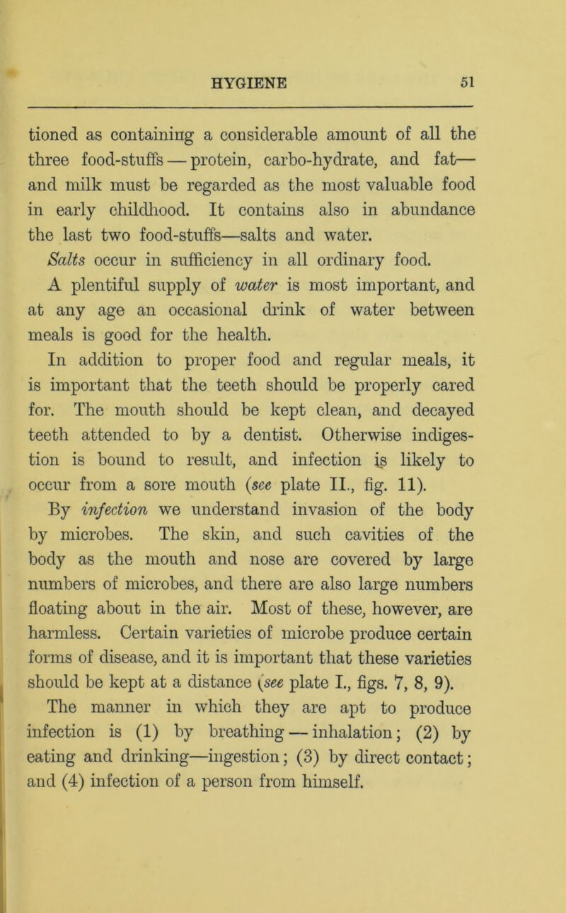 tioned as containing a considerable amount of all the three food-stuffs — protein, carbo-hydrate, and fat— and milk must be regarded as the most valuable food in early childhood. It contains also in abundance the last two food-stuff's—salts and water. Salts occur in sufficiency in all ordinary food. A plentiful supply of water is most important, and at any age an occasional drink of water between meals is good for the health. In addition to proper food and regular meals, it is important that the teeth should be properly cared for. The mouth should be kept clean, and decayed teeth attended to by a dentist. Otherwise indiges- tion is bound to result, and infection is likely to occur from a sore mouth (see plate II., fig. 11). By infection we understand invasion of the body by microbes. The skin, and such cavities of the body as the mouth and nose are covered by large numbers of microbes, and there are also large numbers floating about in the air. Most of these, however, are harmless. Certain varieties of microbe produce certain forms of disease, and it is important that these varieties should be kept at a distance (see plate I., figs. 7, 8, 9). The manner in which they are apt to produce infection is (1) by breathing — inhalation; (2) by eating and drinking—ingestion; (3) by direct contact; and (4) infection of a person from himself.