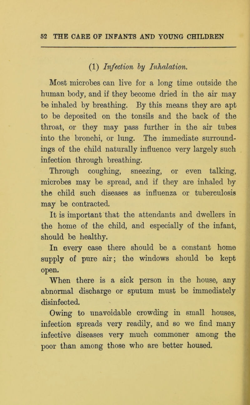 (1) Infection by Inhalation. Most microbes can live for a long time outside the human body, and if they become dried in the air may be inhaled by breathing. By this means they are apt to be deposited on the tonsils and the back of the throat, or they may pass further in the air tubes into the bronchi, or lung. The immediate surround- ings of the child naturally influence very largely such infection through breathing. Through coughing, sneezing, or even talking, microbes may be spread, and if they are inhaled by the child such diseases as influenza or tuberculosis may be contracted. It is important that the attendants and dwellers in the home of the child, and especially of the infant, should be healthy. In every case there should be a constant home supply of pure air; the windows should be kept open. When there is a sick person in the house, any abnonnal discharge or sputum must be immediately disinfected. Owing to unavoidable crowding in small houses, infection spreads very readily, and so we find many infective diseases very much commoner among the poor than among those who are better housed.