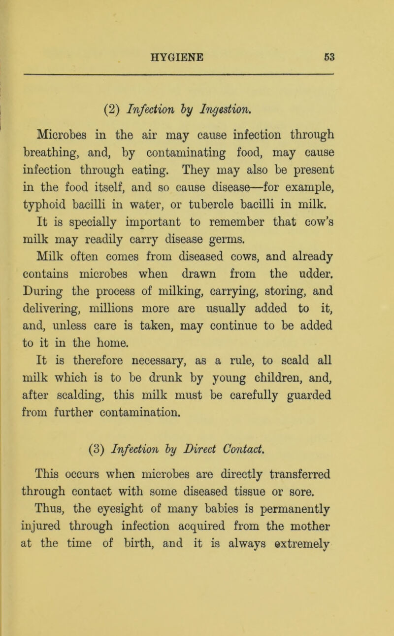 (2) Infection by Ingestion. Microbes in the air may cause infection through breathing, and, by contaminating food, may cause infection through eating. They may also be present in the food itself, and so cause disease—for example, typhoid bacilli in water, or tubercle bacilli in milk. It is specially important to remember that cow’s milk may readily carry disease germs. Milk often comes from diseased cows, and already contains microbes when drawn from the udder. During the process of milking, carrying, storing, and delivering, millions more are usually added to it, and, unless care is taken, may continue to be added to it in the home. It is therefore necessary, as a rule, to scald all milk which is to be drunk by young children, and, after scalding, this milk must be carefully guarded from further contamination. (3) Infection by Direct Contact. This occurs when microbes are directly transferred through contact with some diseased tissue or sore. Thus, the eyesight of many babies is permanently injured through infection acquired from the mother at the time of birth, and it is always extremely