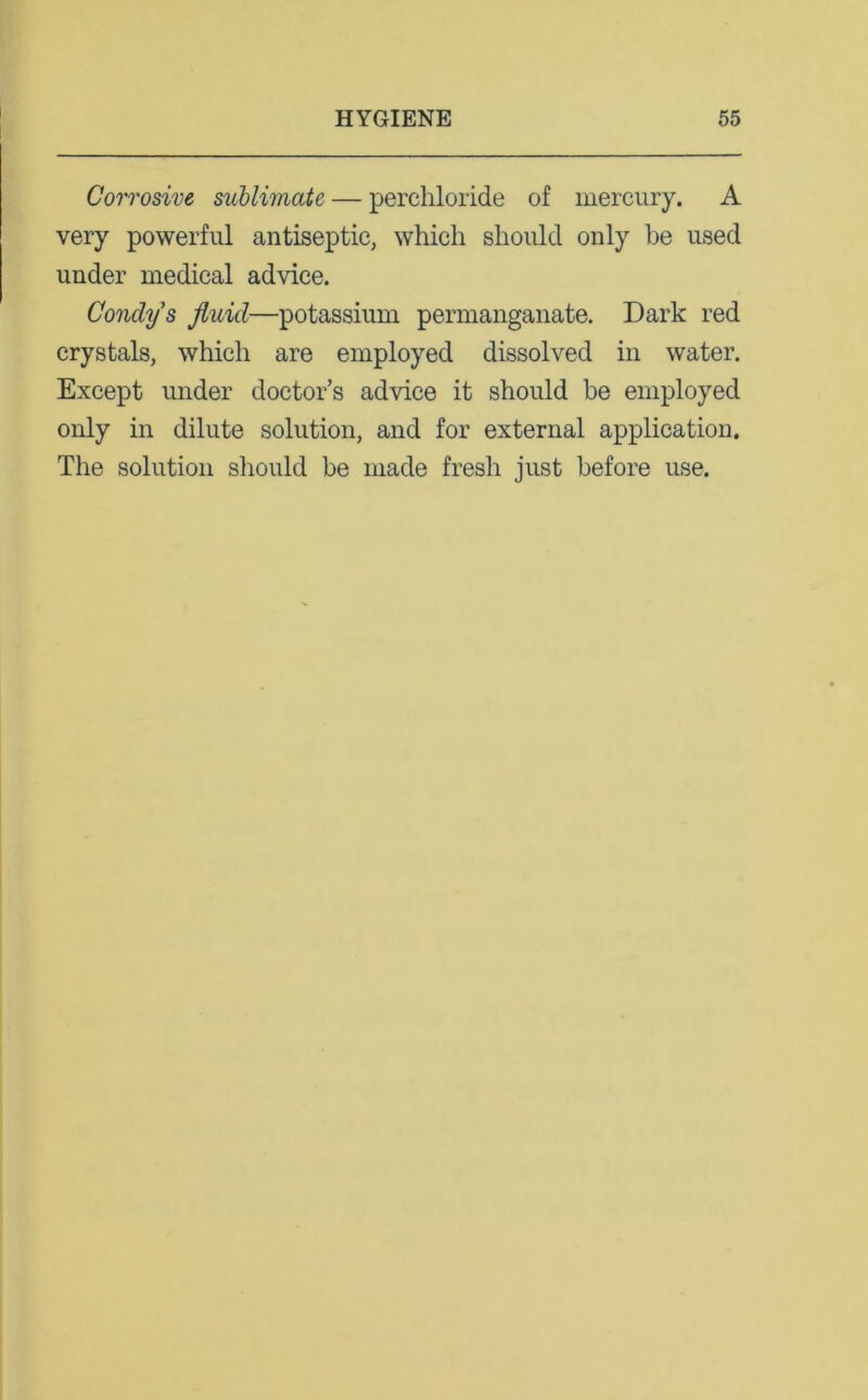 Corrosive sublimate — perchloride of mercury. A very powerful antiseptic, which should only be used under medical advice. Condy's fluid—potassium permanganate. Dark red crystals, which are employed dissolved in water. Except under doctor’s advice it should be employed only in dilute solution, and for external application. The solution should be made fresh just before use.