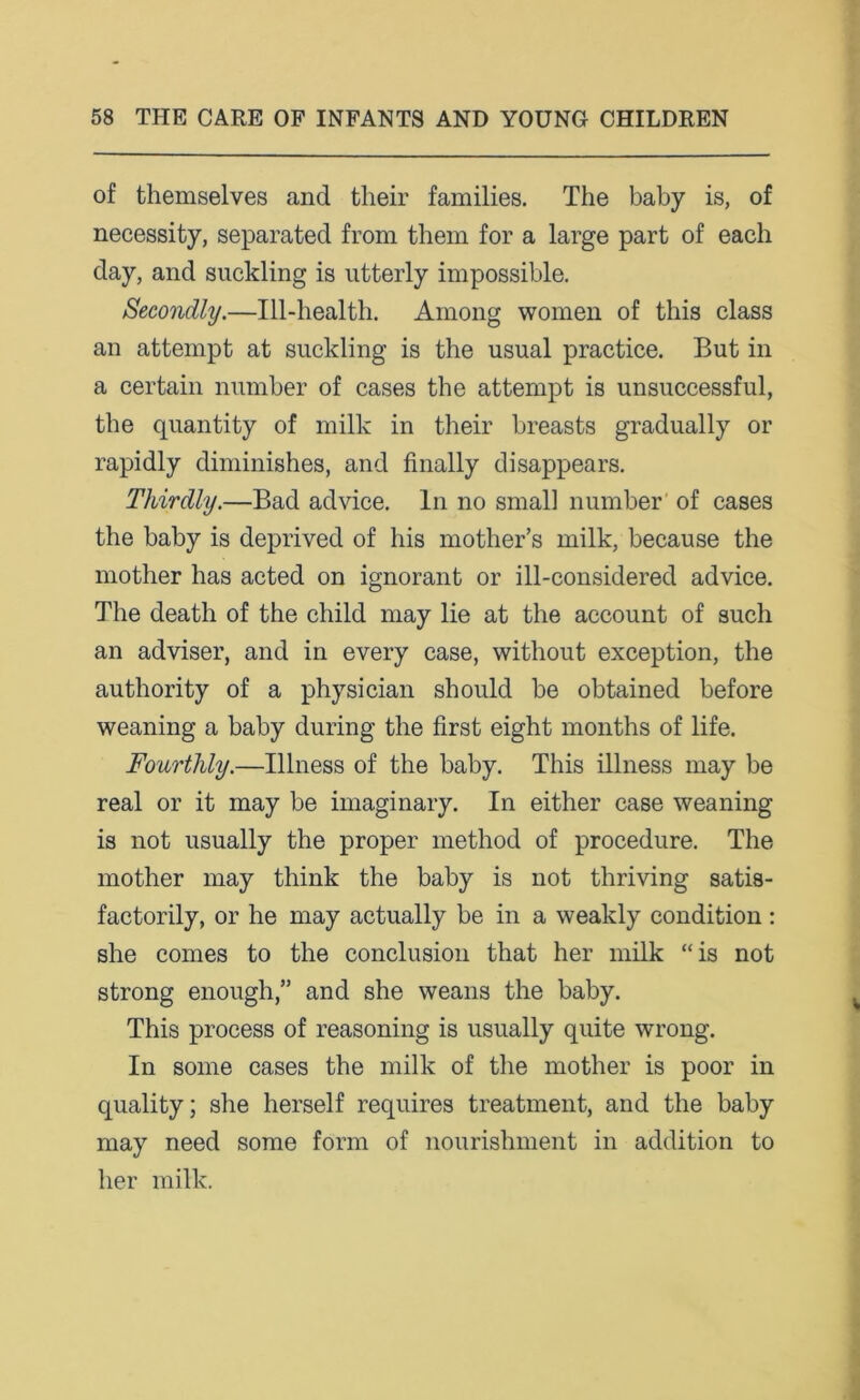 of themselves and their families. The baby is, of necessity, separated from them for a large part of each day, and suckling is utterly impossible. Secondly.—Ill-health. Among women of this class an attempt at suckling is the usual practice. But in a certain number of cases the attempt is unsuccessful, the quantity of milk in their breasts gradually or rapidly diminishes, and finally disappears. Thirdly.—Bad advice. In no small number of cases the baby is deprived of his mother’s milk, because the mother has acted on ignorant or ill-considered advice. The death of the child may lie at the account of such an adviser, and in every case, without exception, the authority of a physician should be obtained before weaning a baby during the first eight months of life. Fourthly.—Illness of the baby. This illness may be real or it may be imaginary. In either case weaning is not usually the proper method of procedure. The mother may think the baby is not thriving satis- factorily, or he may actually be in a weakly condition: she comes to the conclusion that her milk “is not strong enough,” and she weans the baby. This process of reasoning is usually quite wrong. In some cases the milk of the mother is poor in quality; she herself requires treatment, and the baby may need some form of nourishment in addition to her milk.