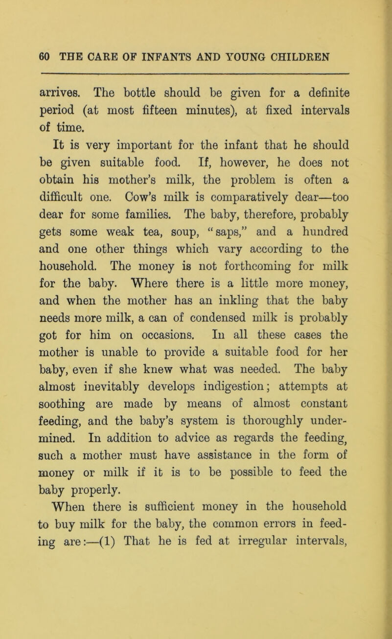 arrives. The bottle should be given for a definite period (at most fifteen minutes), at fixed intervals of time. It is very important for the infant that he should be given suitable food. If, however, he does not obtain his mother’s milk, the problem is often a difficult one. Cow’s milk is comparatively dear—too dear for some families. The baby, therefore, probably gets some weak tea, soup, “saps,” and a hundred and one other things which vary according to the household. The money is not forthcoming for milk for the baby. Where there is a little more money, and when the mother has an inkling that the baby needs more milk, a can of condensed milk is probably got for him on occasions. In all these cases the mother is unable to provide a suitable food for her baby, even if she knew what was needed. The baby almost inevitably develops indigestion; attempts at soothing are made by means of almost constant feeding, and the baby’s system is thoroughly under- mined. In addition to advice as regards the feeding, such a mother must have assistance in the form of money or milk if it is to be possible to feed the baby properly. When there is sufficient money in the household to buy milk for the baby, the common errors in feed- ing are:—(1) That he is fed at irregular intervals,