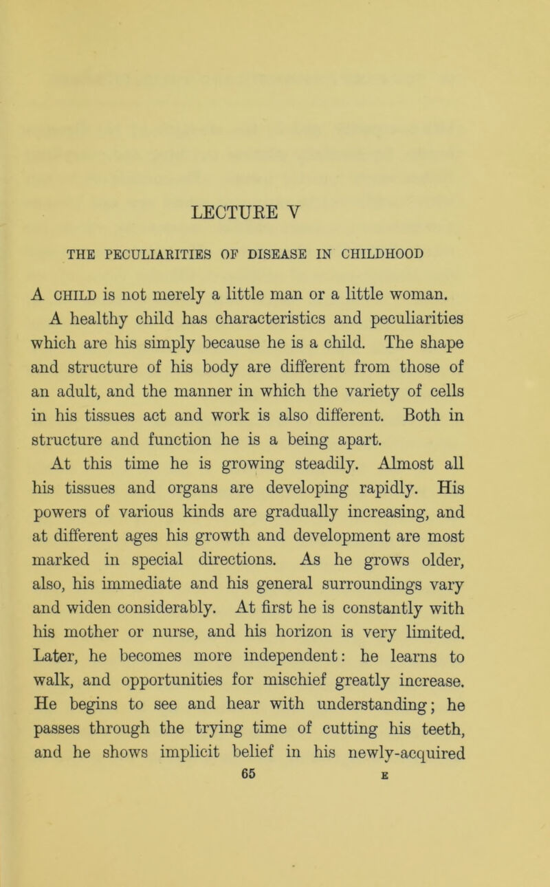 LECTUEE Y THE PECULIARITIES OF DISEASE IN CHILDHOOD A child is not merely a little man or a little woman. A healthy child has characteristics and peculiarities which are his simply because he is a child. The shape and structure of his body are different from those of an adult, and the manner in which the variety of cells in his tissues act and work is also different. Both in structure and function he is a being apart. At this time he is growing steadily. Almost all his tissues and organs are developing rapidly. His powers of various kinds are gradually increasing, and at different ages his growth and development are most marked in special directions. As he grows older, also, his immediate and his general surroundings vary and widen considerably. At first he is constantly with his mother or nurse, and his horizon is very limited. Later, he becomes more independent: he learns to walk, and opportunities for mischief greatly increase. He begins to see and hear with understanding; he passes through the trying time of cutting his teeth, and he shows implicit belief in his newly-acquired