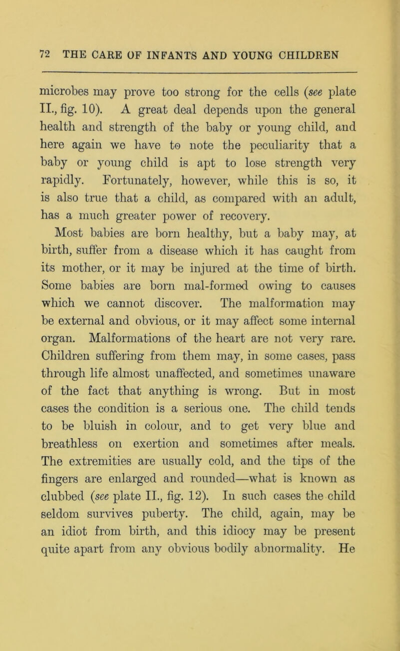 microbes may prove too strong for the cells {see plate II., fig. 10). A great deal depends upon the general health and strength of the baby or young child, and here again we have to note the peculiarity that a baby or young child is apt to lose strength very rapidly. Fortunately, however, while this is so, it is also true that a child, as compared with an adult, has a much greater power of recovery. Most babies are born healthy, but a baby may, at birth, suffer from a disease which it has caught from its mother, or it may be injured at the time of birth. Some babies are born mal-formod owing to causes which we cannot discover. The malformation may be external and obvious, or it may affect some internal organ. Malformations of the heart are not very rare. Children suffering from them may, in some cases, pass through life almost unaffected, and sometimes unaware of the fact that anything is wrong. But in most cases the condition is a serious one. The child tends to be bluish in colour, and to get very blue and breathless on exertion and sometimes after meals. The extremities are usually cold, and the tips of the fingers are enlarged and rounded—what is known as clubbed {see plate II., fig. 12). In such cases the child seldom survives puberty. The child, again, may be an idiot from birth, and this idiocy may be present quite apart from any obvious bodily abnormality. He