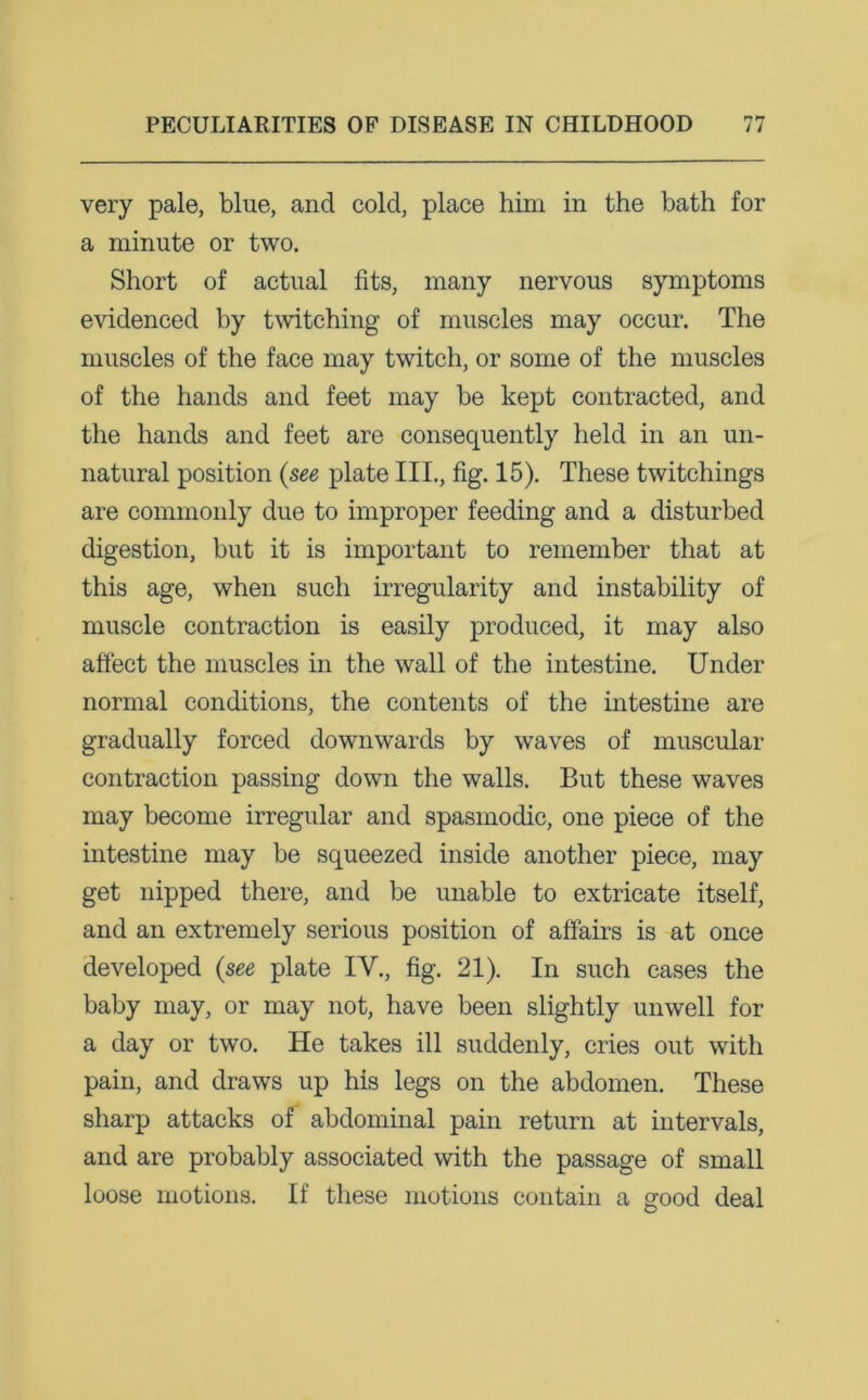 very pale, blue, and cold, place him in the bath for a minute or two. Short of actual fits, many nervous symptoms evidenced by twitching of muscles may occur. The muscles of the face may twitch, or some of the muscles of the hands and feet may be kept contracted, and the hands and feet are consequently held in an un- natural position (see plate III., fig. 15). These twitchings are commonly due to improper feeding and a disturbed digestion, but it is important to remember that at this age, when such irregularity and instability of muscle contraction is easily produced, it may also affect the muscles in the wall of the intestine. Under normal conditions, the contents of the intestine are gradually forced downwards by waves of muscular contraction passing down the walls. But these waves may become irregular and spasmodic, one piece of the intestine may be squeezed inside another piece, may get nipped there, and be unable to extricate itself, and an extremely serious position of affairs is at once developed (see plate IV., fig. 21). In such cases the baby may, or may not, have been slightly unwell for a day or two. He takes ill suddenly, cries out with pain, and draws up his legs on the abdomen. These sharp attacks of abdominal pain return at intervals, and are probably associated with the passage of small loose motions. If these motions contain a good deal