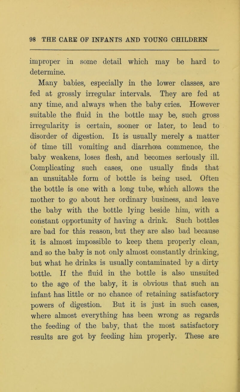 improper in some detail which may be hard to determine. Many babies, especially in the lower classes, are fed at grossly irregular intervals. They are fed at any time, and always when the baby cries. However suitable the fluid in the bottle may be, such gross irregularity is certain, sooner or later, to lead to disorder of digestion. It is usually merely a matter of time till vomiting and diarrhoea commence, the baby weakens, loses flesh, and becomes seriously ill. Complicating such cases, one usually finds that an unsuitable form of bottle is being used. Often the bottle is one with a long tube, which allows the mother to go about her ordinary business, and leave the baby with the bottle lying beside him, with a constant opportunity of having a drink. Such bottles are bad for this reason, but they are also bad because it is almost impossible to keep them properly clean, and so the baby is not only almost constantly drinking, but what he drinks is usually contaminated by a dirty bottle. If the fluid in the bottle is also unsuited to the age of the baby, it is obvious that such an infant has little or no chance of retaining satisfactory powers of digestion. But it is just in such cases, where almost everything has been wrong as regards the feeding of the baby, that the most satisfactory results are got by feeding him properly. These are